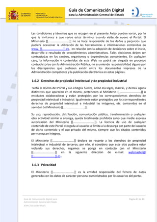 Guía de Comunicación Digital para 
Administración General del Estado  
ASPECTOS GENERALES   
  Página 63 de 80 
   
 
Las condiciones y términos que se recogen en el presente Aviso pueden variar, por lo 
que  le  invitamos  a  que  revise  estos  términos  cuando  visite  de  nuevo  el  Portal.  El 
Ministerio  [[...........................]]  no  se  hace  responsable  de  los  daños  y  perjuicios  que 
pudiera  ocasionar  la  utilización  de  las  herramientas  e  informaciones  contenidas  en 
www. [[...........................]].es,  en relación con la adopción de decisiones sobre el inicio, 
desarrollo  o  resultado  de  procedimientos  administrativos.  Tales  decisiones  deben  ser 
contrastadas  en  los  centros,  organismos  o  dependencias  competentes.  En  cualquier 
caso,  la  información  y  contenidos  de  esta  Web  no  podrá  ser  alegada  en  procesos 
contradictorios con la Administración Pública, no asumiendo responsabilidad alguna por 
las  discrepancias  que  pudiesen  existir  entre  los  documentos  impresos  de  la 
Administración competente y la publicación electrónica en estas páginas. 
1.6.2 Derechos de propiedad intelectual y de propiedad industrial 
Tanto el diseño del Portal y sus códigos fuente, como los logos, marcas, y demás signos 
distintivos  que  aparecen  en el  mismo,  pertenecen  al  Ministerio  [[...........................]]  o 
entidades  colaboradoras  y  están  protegidos  por  los  correspondientes  derechos  de 
propiedad intelectual e industrial. Igualmente están protegidos por los correspondientes 
derechos  de  propiedad  intelectual  e  industrial  las  imágenes,  etc.  contenidos  en  el 
servidor del Ministerio [[...........................]]. 
Su  uso,  reproducción,  distribución,  comunicación  pública,  transformación  o  cualquier 
otra actividad similar o análoga, queda totalmente prohibida salvo que medie expresa 
autorización  del  Ministerio  [[...........................]].  La  licencia  de  uso  de  cualquier 
contenido de este Portal otorgada al usuario se limita a la descarga por parte del usuario 
de  dicho  contenido  y  el  uso  privado  del  mismo,  siempre  que  los  citados  contenidos 
permanezcan íntegros. 
El  Ministerio  [[...........................]]  declara  su  respeto  a  los  derechos  de  propiedad 
intelectual  e  industrial  de  terceros;  por  ello,  si  considera  que  este  sitio  pudiera  estar 
violando  sus  derechos,  rogamos  se  ponga  en  contacto  con  el  Ministerio 
[[...........................]]  en  la  siguiente  dirección  de  e‐mail:  webmaster@ 
[[...........................]].es . 
1.6.3 Privacidad  
El  Ministerio  [[...........................]]  es  la  entidad  responsable  del  fichero  de  datos 
generado con los datos de carácter personal suministrados por los usuarios del portal. 
 
