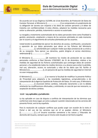 Guía de Comunicación Digital para 
Administración General del Estado  
ASPECTOS GENERALES   
  Página 64 de 80 
   
 
De acuerdo con la Ley Orgánica 15/1999, de 13 de diciembre, de Protección de Datos de 
Carácter Personal, el Ministerio [[...........................]] se compromete al cumplimiento de 
su obligación de secreto con respecto a los  datos de carácter personal y al deber de 
tratarlos  con  confidencialidad.  A  estos  efectos,  adoptará  las  medidas  necesarias  para 
evitar su alteración, pérdida, tratamiento o acceso no autorizado. 
La recogida y tratamiento automatizado de los datos personales tiene como finalidad la 
gestión, prestación, ampliación y mejora de los servicios solicitados en cada momento 
por el usuario y el seguimiento de consultas planteadas por los usuarios. 
Usted tendrá la posibilidad de ejercer los derechos de acceso, rectificación, cancelación 
y  oposición  de  sus  datos  personales  que  obran  en  los  ficheros  del  Ministerio 
[[...........................]], solicitándolo por cualquier medio que deje constancia de su envío y 
de  su  recepción.  Para  ejercer  sus  derechos,  podrá  dirigirse  al  correo  electrónico: 
webmaster@ [[...........................]].es . 
El  Ministerio  [[...........................]]X  mantiene  los  niveles  de  protección  de  sus  datos 
personales  conforme  al  Real  Decreto  1720/2007,  de  21  de  diciembre,  relativo  a  las 
medidas de seguridad de los ficheros automatizados que contengan datos de carácter 
personal, y ha establecido todos los medios técnicos a su alcance para evitar la pérdida, 
mal  uso,  alteración,  acceso  no  autorizado  y  robo  de  los  datos  que  Vd.  facilite  al 
Ministerio [[...........................]], sin perjuicio de que las medidas de seguridad en Internet 
no sean inexpugnables. 
El Ministerio [[...........................]] se reserva la facultad de modificar la presente Política 
de  Privacidad  para  adaptarla  a  las  novedades  legislativas,  jurisprudenciales  o  de 
interpretación de la Agencia Española de Protección de Datos. En este caso, El Ministerio 
[[...........................]]  anunciará  dichos  cambios,  indicando  claramente  y  con  la  debida 
antelación las modificaciones efectuadas, y solicitando, en caso de que sea necesario, su 
aceptación de dichos cambios. 
1.6.4 Ley aplicable y jurisdicción 
La  ley  aplicable en  caso  de  disputa  o  conflicto  de  interpretación  de  los  términos  que 
conforman este Aviso Legal, así como cualquier cuestión relacionada con los servicios del 
presente Portal, será la ley española. 
Para  la  resolución  de  cualquier  conflicto  que  pueda  surgir  con  ocasión  de  la  visita  al 
Portal  o  del  uso  de  los  servicios  que  en  él  se  puedan  ofertar,  el  Ministerio 
[[...........................]]  y  el  Usuario  acuerdan  someterse  a  los  Jueces  y  Tribunales  de 
domicilio del Usuario, siempre que el mismo esté situado en territorio español. 
 