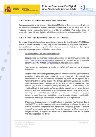 Guía de Comunicación Digital para 
Administración General del Estado  
ASPECTOS GENERALES   
  Página 65 de 80 
   
 
1.6.5 Política de certificados electrónicos. Requisitos 
Para poder acceder a los servicios y trámites del Ministerio [[...........................]] a través 
de  certificado  electrónico  deberá  acreditar  su  identidad  y,  en  los  casos  que  así  se 
requiera,  firmar  electrónicamente  los  escritos  presentados.  Para  estos  fines,  se 
aceptarán los certificados digitales admitidos por la Administración General del Estado. 
1.6.6 Reutilización de la Información del Sector Público 
Se incluye el texto del aviso legal contenido en el Anexo del Real Decreto 1495/2011 por 
el que se desarrolla la Ley 37/2007, según el cual deberá estar disponible en el espacio 
de  reutilización  designado,  preferentemente  en  la  sede  electrónica  del  órgano 
administrativo, organismo o entidad correspondiente. 
Obligatoriedad de las condiciones generales 
Las presentes condiciones generales, disponibles con carácter permanente bajo 
http://www.datos.gob.es/avisolegal,  vincularán  a  cualquier  agente  reutilizador 
por el mero hecho de hacer uso de los documentos sometidos a ellas. 
Autorización  de  reutilización  y  cesión  no  exclusiva  de  derechos  de  propiedad 
intelectual 
Las presentes condiciones generales permiten la reutilización de los documentos 
sometidos  a  ellas  para  fines  comerciales  y  no  comerciales.  Se  entiende  por 
reutilización  el  uso  de  documentos  que  obran  en  poder  de  los  órganos  de  la 
Administración General del Estado y los demás organismos y entidades del sector 
público estatal referidos en el artículo 1.2 del Real Decreto 1495/2011, de 24 de 
octubre,  por  el  que  se  desarrolla  la  Ley  37/2007,  de  16  de  noviembre,  sobre 
reutilización de la información del sector público estatal, por personas físicas o 
jurídicas,  con  fines  comerciales  o  no  comerciales,  siempre  que  dicho  uso  no 
constituya  una  actividad  administrativa  pública.  La  reutilización  autorizada 
incluye,  a  modo  ilustrativo,  actividades  como  la  copia,  difusión,  modificación, 
adaptación, extracción, reordenación y combinación de la información. 
El concepto de documento es el establecido en el apartado 2 del artículo 3 de la 
Ley 37/2007, de 16 de noviembre, sobre reutilización de la información del sector 
público, por lo que comprende toda información cualquiera que sea su soporte 
material  o  electrónico  así  como  su  forma  de  expresión  gráfica,  sonora  o  en 
imagen utilizada, incluyendo, en consecuencia, también los datos en sus niveles 
más desagregados o “en bruto”. 
 