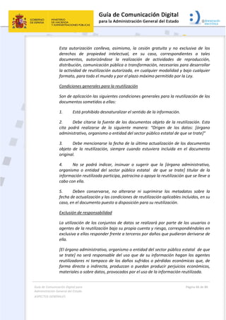 Guía de Comunicación Digital para 
Administración General del Estado  
ASPECTOS GENERALES   
  Página 66 de 80 
   
 
Esta  autorización  conlleva,  asimismo,  la  cesión  gratuita  y  no  exclusiva  de  los 
derechos  de  propiedad  intelectual,  en  su  caso,  correspondientes  a  tales 
documentos,  autorizándose  la  realización  de  actividades  de  reproducción, 
distribución, comunicación pública o transformación, necesarias para desarrollar 
la actividad de reutilización autorizada, en cualquier modalidad y bajo cualquier 
formato, para todo el mundo y por el plazo máximo permitido por la Ley. 
Condiciones generales para la reutilización 
Son de aplicación las siguientes condiciones generales para la reutilización de los 
documentos sometidos a ellas: 
1.  Está prohibido desnaturalizar el sentido de la información.  
2.  Debe citarse la fuente de los documentos objeto de la reutilización. Esta 
cita  podrá  realizarse  de  la  siguiente  manera:  “Origen  de  los  datos:  [órgano 
administrativo, organismo o entidad del sector público estatal de que se trate]” 
3.  Debe mencionarse la fecha de la última actualización de los documentos 
objeto  de  la  reutilización,  siempre  cuando  estuviera  incluida  en  el  documento 
original. 
4.  No  se  podrá  indicar,  insinuar  o  sugerir  que  la  [órgano  administrativo, 
organismo  o  entidad  del  sector  público  estatal    de  que  se  trate]  titular  de  la 
información reutilizada participa, patrocina o apoya la reutilización que se lleve a 
cabo con ella. 
5.  Deben  conservarse,  no  alterarse  ni  suprimirse  los  metadatos  sobre  la 
fecha de actualización y las condiciones de reutilización aplicables incluidos, en su 
caso, en el documento puesto a disposición para su reutilización.  
Exclusión de responsabilidad 
La utilización de los conjuntos de datos se realizará por parte de los usuarios o 
agentes de la reutilización bajo su propia cuenta y riesgo, correspondiéndoles en 
exclusiva a ellos responder frente a terceros por daños que pudieran derivarse de 
ella.  
[El órgano administrativo, organismo o entidad del sector público estatal  de que 
se trate] no será responsable del uso que de su información hagan los agentes 
reutilizadores ni tampoco de los daños sufridos o pérdidas económicas que, de 
forma directa o indirecta, produzcan o puedan producir perjuicios económicos, 
materiales o sobre datos, provocados por el uso de la información reutilizada.  
 
