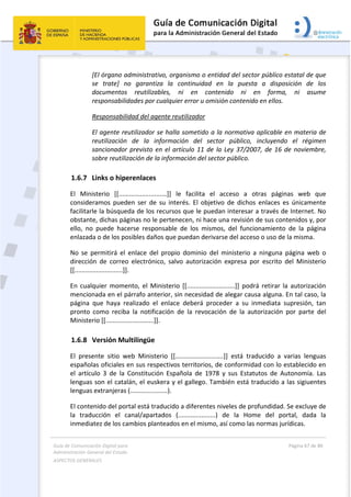 Guía de Comunicación Digital para 
Administración General del Estado  
ASPECTOS GENERALES   
  Página 67 de 80 
   
 
[El órgano administrativo, organismo o entidad del sector público estatal de que 
se  trate]  no  garantiza  la  continuidad  en  la  puesta  a  disposición  de  los 
documentos  reutilizables,  ni  en  contenido  ni  en  forma,  ni  asume 
responsabilidades por cualquier error u omisión contenido en ellos. 
Responsabilidad del agente reutilizador 
El agente reutilizador se halla sometido a la normativa aplicable en materia de 
reutilización  de  la  información  del  sector  público,  incluyendo  el  régimen 
sancionador previsto en el artículo 11 de la Ley 37/2007, de 16 de noviembre, 
sobre reutilización de la información del sector público. 
1.6.7 Links o hiperenlaces 
El  Ministerio  [[...........................]]  le  facilita  el  acceso  a  otras  páginas  web  que 
consideramos  pueden  ser  de  su  interés.  El  objetivo  de  dichos  enlaces  es  únicamente 
facilitarle la búsqueda de los recursos que le puedan interesar a través de Internet. No 
obstante, dichas páginas no le pertenecen, ni hace una revisión de sus contenidos y, por 
ello,  no  puede  hacerse  responsable  de  los  mismos,  del  funcionamiento  de  la  página 
enlazada o de los posibles daños que puedan derivarse del acceso o uso de la misma. 
No  se  permitirá  el  enlace  del  propio  dominio  del  ministerio  a  ninguna  página  web  o 
dirección  de  correo  electrónico,  salvo  autorización  expresa  por  escrito  del  Ministerio 
[[...........................]]. 
En  cualquier  momento,  el  Ministerio  [[...........................]]  podrá  retirar  la  autorización 
mencionada en el párrafo anterior, sin necesidad de alegar causa alguna. En tal caso, la 
página  que  haya  realizado  el  enlace  deberá  proceder  a  su  inmediata  supresión,  tan 
pronto  como  reciba  la  notificación  de  la  revocación  de  la  autorización  por  parte  del 
Ministerio [[...........................]]. 
1.6.8 Versión Multilingüe 
El  presente  sitio  web  Ministerio  [[...........................]]  está  traducido  a  varias  lenguas 
españolas oficiales en sus respectivos territorios, de conformidad con lo establecido en 
el  artículo  3  de  la  Constitución  Española  de  1978  y  sus  Estatutos  de  Autonomía.  Las 
lenguas son el catalán, el euskera y el gallego. También está traducido a las sigiuentes 
lenguas extranjeras (.....................).  
El contenido del portal está traducido a diferentes niveles de profundidad. Se excluye de 
la  traducción  el  canal/apartados  (.....................)  de  la  Home  del  portal,  dada  la 
inmediatez de los cambios planteados en el mismo, así como las normas jurídicas. 
 