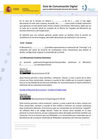 Guía 
Adm
ASPE
 
de Comunicaci
inistración Gen
ECTOS GENERAL
 
En  el  ca
documen
que apar
se  trata 
Asuntos 
Se  advie
castellan
1.6.9 F
El Minist
utilizació
diseño, c
1.6.10 L
La  pre
[[............
Opción a
(Esta lice
incluso c
Esta es la
utilizació
Acceda a
Opción b
(Esta lice
fines  com
bajo con
de  softw
portarán
comercia
beneficia
ión Digital para
neral del Estado
LES   
aso  de  la 
nto en este 
recen en es
de  la  versi
Exteriores y
erte  que  co
no y en las o
Frames 
erio [[........
ón  por  part
configuració
Licencias Cr
sente  pu
................]]
a)  
 Reco
encia permi
con fines co
a más flexib
ón de los ma
al Resumen 
b)  
 Reco
encia permi
merciales,  s
diciones idé
ware  libre  y
 la misma l
al. Esa es la
arían de inc
a 
o  
versión  en
caso: Cove
ste portal w
ión  oficial  e
y de Cooper
on  carácter
otras lengua
..................
te  de  terce
ón original o
reative Co
ublicación/im
 y esta bajo
nocimiento
ite a otros 
omerciales, 
ble de las lic
ateriales lice
de la Licenc
nocimiento
te a otros r
siempre y c
énticas. Est
y  de  códig
icencia, así 
 licencia qu
orporar con
  idioma  (.
nio, Acuerd
web, tienen 
en  custodia
ración. 
r  general,  p
as, derivada
..]] prohíbe 
eros  de  cu
o contenido
mmons 
magen/pres
o licencia  
o CC BY  
distribuir, r
siempre y 
cencias ofre
enciados) 
cia | Acceda
o‐Compartir
remezclar, r
cuando  te  d
a licencia s
go  abierto. 
que cuales
ue usa Wiki
ntenido de W
 
..................
do, etc........
carácter m
a  de  la  Ofi
puede  exist
as del proce
expresame
ualesquiera 
os de su Por
sentación/v
remezclar, r
cuando te d
cidas. Se re
a al Código 
rIgual CC BY
retocar, y c
den  crédito
uele ser co
Todas  las 
quiera obra
pedia, y se 
Wikipedia y
..)  de  los 
......) para e
eramente i
cina  de  Tra
tir  un  desf
so de tradu
ente la reali
otros  mec
rtal. 
vídeo  per
retocar, y c
den crédito
ecomienda p
Legal  
Y‐SA  
rear a parti
o  y licencie
mparada co
nuevas  ob
as derivadas
recomiend
y proyectos 
(........citar 
evitar la dob
nformativo
atados  del 
fase  entre 
ucción a las 
zación de “
canismos  q
rtenece  a
crear a part
o por la cre
para la máx
ir de tu obr
en  sus  nuev
on las licenc
bras  basada
s permitirán
da para mat
con licenci
Página 68 de 
 
si  hay  alg
ble imposic
, dado que 
Ministerio 
la  versión 
mismas. 
“framings” o
que  alteren
al  Ministe
tir de tu ob
ación origin
xima difusió
ra, incluso c
vas  creacion
cias "copyle
as  en  la  tu
n también u
teriales que
as similares
80 
gún 
ión 
no 
de 
en 
o la 
  el 
erio 
bra, 
nal. 
ón y 
con 
nes 
eft" 
uya 
uso 
e se 
s)  
 