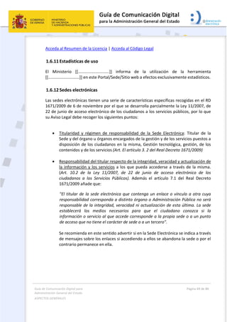 Guía de Comunicación Digital para 
Administración General del Estado  
ASPECTOS GENERALES   
  Página 69 de 80 
   
 
Acceda al Resumen de la Licencia | Acceda al Código Legal  
1.6.11 Estadísticas de uso 
El  Ministerio  [[...........................]]  informa  de  la  utilización  de  la  herramienta 
[[...........................]] en este Portal/Sede/Sitio web a efectos exclusivamente estadísticos. 
1.6.12 Sedes electrónicas 
Las sedes electrónicas tienen una serie de características específicas recogidas en el RD 
1671/2009 de 6 de noviembre por el que se desarrolla parcialmente la Ley 11/2007, de 
22 de junio de acceso electrónico de los ciudadanos a los servicios públicos, por lo que 
su Aviso Legal debe recoger los siguientes puntos:  
 
 Titularidad  y  régimen  de  responsabilidad  de  la  Sede  Electrónica:  Titular  de  la 
Sede y del órgano u órganos encargados de la gestión y de los servicios puestos a 
disposición de los ciudadanos en la misma, Gestión tecnológica, gestión, de los 
contenidos y de los servicios (Art. El artículo 3. 2 del Real Decreto 1671/2009)  
 
 Responsabilidad del titular respecto de la integridad, veracidad y actualización de 
la información y los servicios a los que pueda accederse a través de la misma. 
(Art.  10.2  de  la  Ley  11/2007,  de  22  de  junio  de  acceso  electrónico  de  los 
ciudadanos  a  los  Servicios  Públicos).  Además  el  artículo  7.1  del  Real  Decreto 
1671/2009 añade que:   
"El titular de la sede electrónica que contenga un enlace o vínculo a otra cuya 
responsabilidad corresponda a distinto órgano o Administración Pública no será 
responsable de la integridad, veracidad ni actualización de esta última. La sede 
establecerá  los  medios  necesarios  para  que  el  ciudadano  conozca  si  la 
información o servicio al que accede corresponde a la propia sede o a un punto 
de acceso que no tiene el carácter de sede o a un tercero".  
 
Se recomienda en este sentido advertir si en la Sede Electrónica se indica a través 
de mensajes sobre los enlaces si accediendo a ellos se abandona la sede o por el 
contrario permanece en ella. 
 
