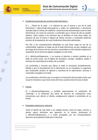 Guía de Comunicación Digital para 
Administración General del Estado  
ASPECTOS GENERALES   
  Página 70 de 80 
   
 
 Condiciones generales de uso de la Sede Electrónica : 
El  (  ....Titular  de  la  sede.....)  le  informa  de  que  el  acceso  y  uso  de  la  Sede 
Electrónica  (  https://sede.xxxxx.gob.es)  y  todos  los  subdominios  y  directorios 
incluidos bajo la misma (en adelante, conjuntamente denominados como la Sede 
Electrónica), así como los servicios o contenidos que a través de ella se puedan 
obtener,  están  sujetos  a  los  términos  que  se  detallan  en  este  Aviso  Legal,  sin 
perjuicio  de  que  el  acceso  a  alguno  de  dichos  servicios  o  contenidos  pudieran 
precisar de la aceptación de unas Condiciones Generales adicionales. 
Por  ello,  si  las  consideraciones  detalladas  en  este  Aviso  Legal  no  son  de  su 
conformidad, rogamos no haga uso de la Sede Electrónica, ya que cualquier uso 
que haga de la misma o de los servicios y contenidos en ella incluidos implicará la 
aceptación de los términos legales recogidos en este texto. 
El  (....Ministerio/Organismo.....)  se  reserva  el  derecho  a  realizar  cambios  en  la 
Sede sin previo aviso, con el objeto de actualizar, corregir, modificar, añadir o 
eliminar los contenidos de la Sede o de su diseño. 
Los  contenidos  y  servicios  que  ofrece  la  Sede  se  actualizan  periódicamente. 
Debido a que la actualización de la información no es inmediata, le sugerimos 
que  compruebe  siempre  la  vigencia  y  exactitud  de  la  información,  servicios  y 
contenidos recogidos en la Sede. 
Las condiciones y términos que se recogen en el presente Aviso pueden variar, por 
lo que le invitamos a que revise estos términos cuando visite de nuevo la Sede. 
 
 Frames 
El  (....Ministerio/Organismo.....)  prohíbe  expresamente  la  realización  de 
"framings"  o  la  utilización  por  parte  de  terceros  de  cualesquiera  otros 
mecanismos  que  alteren  el  diseño,  configuración  original  o  contenidos  de  su 
Portal. 
 
 Propiedad intelectual e industrial 
Tanto  el  diseño  de  esta  Sede  y  sus  códigos  fuente,  como  los  logos,  marcas,  y 
demás  signos  distintivos  que  aparecen  en  la  misma,  pertenecen  al 
(....Ministerio/Organismo.....)  y  están  protegidos  por  los  correspondientes 
derechos de propiedad intelectual e industrial. 
 
 