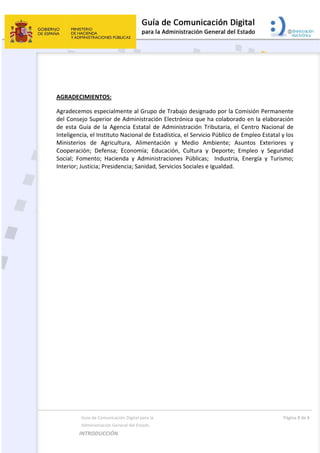  
  Guía de Comunicación Digital para la  
  Administración General del Estado 
INTRODUCCIÓN  
  Página 8 de 8 
 
 
 
AGRADECIMIENTOS: 
Agradecemos especialmente al Grupo de Trabajo designado por la Comisión Permanente 
del Consejo Superior de Administración Electrónica que ha colaborado en la elaboración 
de  esta  Guía  de  la  Agencia  Estatal  de  Administración  Tributaria,  el  Centro  Nacional  de 
Inteligencia, el Instituto Nacional de Estadística, el Servicio Público de Empleo Estatal y los 
Ministerios  de  Agricultura,  Alimentación  y  Medio  Ambiente;  Asuntos  Exteriores  y 
Cooperación;  Defensa;  Economía;  Educación,  Cultura  y  Deporte;  Empleo  y  Seguridad 
Social;  Fomento;  Hacienda  y  Administraciones  Públicas;    Industria,  Energía  y  Turismo; 
Interior; Justicia; Presidencia; Sanidad, Servicios Sociales e Igualdad. 
 
 
 