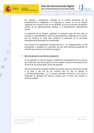 Guía de Comunicación Digital para 
Administración General del Estado  
ASPECTOS GENERALES   
  Página 73 de 80 
   
 
Los  sistemas  y  aplicaciones  utilizados  en  la  gestión  electrónica  de  los 
procedimientos  se  adaptarán  a  lo  dispuesto  en  cuanto  al  uso  de  lenguas 
cooficiales en el articulo 36 de la Ley 30/1992, de 26 de noviembre de Régimen 
Jurídico  de  las  Administraciones  Publicas  y  el  Procedimiento  administrativo 
Común. 
La  utilización  de  las  lenguas  cooficiales  en  cualquier  lugar  de  esta  sede  no 
prejuzga su admisibilidad en todos los procedimientos integrados en la misma, 
que  se  resolverá  en  cada  caso  mediante  la  aplicación  de  la  normativa 
procedimental mencionada con anterioridad. 
[Con  motivo  de  la  publicación  del  Real  Decreto  (...  de  reorganización),  se  está 
procediendo  a  modificar  los  contenidos  de  esta  sede  electrónica  pudiendo  no 
coincidir las versiones en las distintas lenguas]. 
 
 Derecho aplicable y jurisdicción competente
La ley aplicable en caso de disputa o conflicto de interpretación de los términos 
que conforman este Aviso Legal, así como cualquier cuestión relacionada con los 
servicios de la presente Sede, será la ley española. 
Para la resolución de cualquier conflicto que pueda surgir con ocasión de la visita 
a  la  Sede  o  del  uso  de  los  servicios  que  en  ella  se  ofertan,  el  
(....Ministerio/Organismo.....).y  el  Usuario  acuerdan  someterse  a  los  Jueces  y 
Tribunales  de  domicilio  del  Usuario,  siempre  que  el  mismo  esté  situado  en 
territorio español. 
   
 