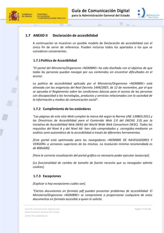 Guía de Comunicación Digital para 
Administración General del Estado  
ASPECTOS GENERALES   
  Página 74 de 80 
   
 
1.7 ANEXO II   Declaración de accesibilidad 
A continuación se muestran un posible modelo de Declaración de accesibilidad con el 
único  fin  de  servir  de  referencia.  Pueden  incluirse  todos  los  apartados  o  los  que  se 
consideren convenientes. 
1.7.1Política de Accesibilidad 
“El portal del Ministerio/Organismo <NOMBRE> ha sido diseñado con el objetivo de que 
todas las personas puedan navegar por sus contenidos sin encontrar dificultades en el 
acceso. 
La  política  de  accesibilidad  aplicada  por  el  Ministerio/Organismo  <NOMBRE>  está 
alineada con las exigencias del Real Decreto 1494/2007, de 12 de noviembre, por el que 
se aprueba el Reglamento sobre las condiciones básicas para el acceso de las personas 
con discapacidad a las tecnologías, productos y servicios relacionados con la sociedad de 
la información y medios de comunicación social”. 
1.7.2 Cumplimiento de los estándares 
“Las páginas de este sitio Web cumplen la marca AA según la Norma UNE 139803:2012 y 
las  Directrices  de  Accesibilidad  para  el  Contenido  Web  2.0  del  (WCAG  2.0)  por  la 
Iniciativa de Accesibilidad Web (WAI) del World Wide Web Consortium (W3C). Todos los 
requisitos del Nivel A y del Nivel AA  han sido comprobados y  corregidos mediante un 
análisis semi‐automático de la accesibilidad a través de diferentes herramientas. 
[Este  portal  está  optimizado  para  los  navegadores  <NOMBRE  DE  NAVEGADORES  Y 
VERSIÓN> o versiones superiores de los mismos. La resolución mínima recomendada es 
de 800x600]. 
[Para la correcta visualización del portal gráfico es necesario poder ejecutar Javascript]. 
[La  funcionalidad  de  cambio  de  tamaño  de  fuente  necesita  que  su  navegador  admita 
cookies]. 
1.7.3 Excepciones  
[Explicar si hay excepciones cuáles son]. 
“Ciertos  documentos  en  formato  pdf  pueden  presentar  problemas  de  accesibilidad.  El 
Ministerio/Organismo  <NOMBRE>  se  compromete  a  proporcionar  cualquiera  de  estos 
documentos en formato accesible a quien lo solicite. 
 