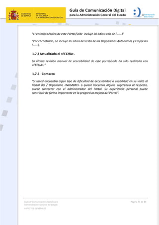 Guía de Comunicación Digital para 
Administración General del Estado  
ASPECTOS GENERALES   
  Página 75 de 80 
   
 
“El entorno técnico de este Portal/Sede  incluye los sitios web de (…….)”  
“Por el contrario, no incluye los sitios del resto de los Organismos Autónomos y Empresas 
(…….). 
1.7.4Actualizado el <FECHA>. 
La  última  revisión  manual  de  accesibilidad  de  este  portal/sede  ha  sido  realizada  con 
<FECHA>.” 
1.7.5 Contacto 
“Si usted encuentra algún tipo de dificultad de accesibilidad o usabilidad en su visita al 
Portal  del  /  Organismo  <NOMBRE>  o  quiere  hacernos  alguna  sugerencia  al  respecto, 
puede  contactar  con  el  administrador  del  Portal.  Su  experiencia  personal  puede 
contribuir de forma importante en la progresiva mejora del Portal”. 
   
 