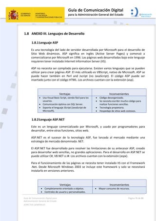 Guía de Comunicación Digital para 
Administración General del Estado  
ASPECTOS GENERALES   
  Página 76 de 80 
   
 
1.8 ANEXO III. Lenguajes de Desarrollo 
1.8.1Lenguaje ASP 
Es una tecnología del lado de servidor desarrollada por Microsoft para el desarrollo de 
Sitio  Web  dinámicos.  ASP  significa  en  inglés  (Active  Server  Pages)  y  comenzó  a 
comercializarse por Microsoft en 1996. Las páginas web desarrolladas bajo este lenguaje 
requieren tener instalado Internet Information Server (IIS). 
ASP no necesita ser compilado para ejecutarse. Existen varios lenguajes que se pueden 
utilizar para crear páginas ASP. El más utilizado es VBScript, nativo de Microsoft. ASP se 
puede  hacer  también  en  Perl  and  Jscript  (no  JavaScript).  El  código  ASP  puede  ser 
insertado junto con el código HTML. Los archivos cuentan con la extensión (asp). 
 
Ventajas  Inconvenientes
 Usa Visual Basic Script, siendo fácil para los 
usuarios.
 Comunicación óptima con SQL Server. 
 Soporta el lenguaje JScript (JavaScript de 
Microsoft). 
 Código desorganizado. 
 Se necesita escribir mucho código para 
realizar funciones sencillas. 
 Tecnología propietaria. 
 Hospedaje de sitios web costosos. 
1.8.2Lenguaje ASP.NET 
Este  es  un  lenguaje  comercializado  por  Microsoft,  y  usado  por  programadores  para 
desarrollar, entre otras funciones, sitios web. 
ASP.NET  es  el  sucesor  de  la  tecnología  ASP,  fue  lanzada  al  mercado  mediante  una 
estrategia de mercado denominada .NET.  
El ASP.NET fue desarrollado para resolver las limitaciones de su antecesor ASP, creado 
para desarrollar web sencillas, no grandes aplicaciones. Para el desarrollo en ASP.NET se 
puede utilizar C#, VB.NET o J#. Los archivos cuentan con la extensión (aspx). 
Para el funcionamiento de las páginas se necesita tener instalado IIS con el Framework 
.Net.  Desde  Microsoft  Windows  2003  se  incluye  este  framework  y  solo  se  necesitará 
instalarlo en versiones anteriores. 
 
Ventajas  Inconvenientes
 Completamente orientado a objetos. 
 Controles de usuario y personalizados. 
 Mayor consumo de recursos. 
 