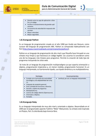 Guía de Comunicación Digital para 
Administración General del Estado  
ASPECTOS GENERALES   
  Página 77 de 80 
   
 
 División entre la capa de aplicación o dise‐
ño y el código. 
 Facilita el mantenimiento de grandes apli‐
caciones. 
 Incremento de velocidad de respuesta del 
servidor. 
 Mayor velocidad. 
 Mayor seguridad. 
1.8.3Lenguaje Python 
Es un lenguaje de programación creado en el año 1990 por Guido van Rossum, como 
sucesor  del  lenguaje  de  programación  ABC.  Python  es  comparado  habitualmente  con 
Perl (http://www.maestrosdelweb.com/principiantes/python/). 
Python es un lenguaje de programación de alto nivel cuya filosofía hace hincapié en una 
sintaxis muy limpia y que favorezca un código legible. Los usuarios lo consideran como 
uno de los lenguajes más limpios para programar. Permite la creación de todo tipo de 
programas incluyendo los sitios web. 
 Se trata de un lenguaje de programación multiparadigma ya que soporta orientación a 
objetos, programación imperativa y, en menor medida, programación funcional. Es un 
lenguaje interpretado, es fuertemente tipado, usa tipado dinámico y es multiplataforma. 
 
Ventajas  Inconvenientes
 Cumple con el principio de neutralidad 
tecnológica y de adaptabilidad de la ley 
11. 
 Lenguaje de propósito general. 
 Gran cantidad de funciones y librerías. 
 Sencillo y rápido de programar. 
 Multiplataforma. 
 Licencia de código abierto (Opensource). 
 Orientado a Objetos. 
 Portable. 
 Lentitud, por ser un lenguaje interpretado. 
1.8.4Lenguaje Ruby 
Es un lenguaje interpretado de muy alto nivel y orientado a objetos. Desarrollado en el 
1993 por el programador japonés Yukihiro “Matz” Matsumoto. Su sintaxis está inspirada 
en Phyton, Perl. Es distribuido bajo licencia libre.  
 