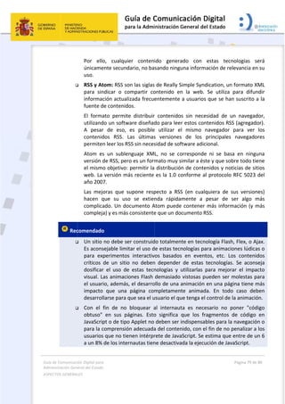 Guía 
Adm
ASPE
 
de Comunicaci
inistración Gen
ECTOS GENERAL
 

 Rec


ión Digital para
neral del Estado
LES   
Por  ello
únicame
uso. 
 RSS y At
para  sin
informac
fuente d
El  forma
utilizand
A  pesar
contenid
permiten
Atom  es
versión d
el mismo
web. La 
año 2007
Las  mejo
hacen  q
complica
compleja
comendado
 Un sitio 
Es acons
para  ex
críticos 
dosificar
visual. L
el usuar
impacto 
desarrol
 Con  el 
obtuso" 
JavaScrip
para la c
usuarios
a un 8% 
a 
o  
o,  cualquie
ente secund
tom: RSS so
ndicar  o  co
ción actuali
de contenido
ato  permite
do un softw
r  de  eso, 
dos  RSS.  L
n leer los RS
s  un  sublen
de RSS, per
o objetivo: 
versión má
7. 
oras  que  s
que  su  uso
ado. Un do
a) y es más 
o 
no debe se
sejable limit
perimentos
de  un  sitio
r  el  uso  de
as animacio
io, además,
que  una 
larse para q
fin  de  no 
en  sus  pá
pt o de tipo
comprensió
s que no tie
de los inter
er  conten
dario, no ba
on las siglas
ompartir  co
izada frecue
os. 
e  distribuir
ware diseñad
es  posible
Las  últimas
SS sin neces
nguaje  XM
o es un form
permitir la
ás reciente 
upone  resp
o  se  extien
ocumento A
consistente
er construid
tar el uso d
s  interactiv
o  no  deben
e  estas  tecn
ones Flash 
, el desarro
página  com
que sea el u
bloquear  a
áginas.  Esto
o Applet no 
ón adecuada
enen intérpr
rnautas tien
 
ido  genera
sando ning
 de Really S
ontenido  e
entemente 
r  contenido
do para lee
e  utilizar  e
s  versiones
sidad de sof
L,  no  se  co
mato muy s
 distribució
es la 1.0 c
pecto  a  RS
nda  rápida
Atom puede
e que un do
do totalmen
de estas tec
vos  basados
n  depender
nologías  y 
demasiado
ollo de una 
mpletamen
usuario el qu
al  internau
o  significa 
deben ser 
a del conten
rete de Java
ne desactiva
ado  con 
una inform
Simple Synd
n  la  web. 
a usuarios
os  sin  nece
er estos con
el  mismo  n
s  de  los 
ftware adic
orresponde
similar a ést
ón de conte
onforme al
S  (en  cualq
amente  a 
e contener 
ocumento R
nte en tecno
nologías pa
s  en  event
r  de  estas  t
utilizarlas  p
 vistosas p
animación 
nte  animad
ue tenga el 
ta  es  nece
que  los  fr
indispensab
nido, con e
aScript. Se e
ada la ejecu
estas  tecn
ación de re
dication, un
Se  utiliza 
 que se han
esidad  de  u
ntenidos RS
navegador 
principales 
ional.  
e  ni  se  bas
te y que sob
enidos y not
l protocolo 
quiera  de  s
pesar  de  s
más inform
RSS. 
ología Flash
ara animacio
tos,  etc.  Lo
tecnologías
para  mejor
ueden ser 
en una pág
a.  En  todo
control de 
esario  no  p
agmentos 
bles para la
l fin de no p
estima que 
ución de Jav
Página 79 de 
 
nologías  se
levancia en
n formato X
para  difun
n suscrito a
un  navegad
S (agregado
para  ver 
navegado
sa  en  ningu
bre todo tie
ticias de sit
RFC 5023 
sus  version
ser  algo  m
mación (y m
h, Flex, o Aj
ones lúdica
os  contenid
s.  Se  acons
rar  el  impa
molestas pa
gina tiene m
o  caso  deb
la animació
poner  "cód
de  código 
a navegació
penalizar a 
entre de u
vaScript. 
80 
erá 
n su 
ML 
ndir 
a la 
dor, 
or). 
los 
res 
una 
ene 
tios 
del 
es) 
más 
más 
jax. 
as o 
dos 
seja 
cto 
ara 
más 
ben 
ón. 
igo 
en 
n o 
los 
n 6 
 