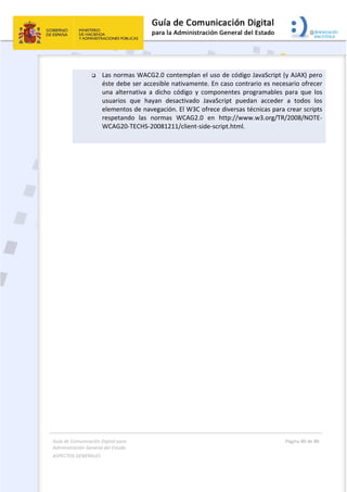 Guía de Comunicación Digital para 
Administración General del Estado  
ASPECTOS GENERALES   
  Página 80 de 80 
   
 
 Las normas WACG2.0 contemplan el uso de código JavaScript (y AJAX) pero 
éste debe ser accesible nativamente. En caso contrario es necesario ofrecer 
una  alternativa  a  dicho  código  y  componentes  programables  para  que  los 
usuarios  que  hayan  desactivado  JavaScript  puedan  acceder  a  todos  los 
elementos de navegación. El W3C ofrece diversas técnicas para crear scripts 
respetando  las  normas  WCAG2.0  en  http://www.w3.org/TR/2008/NOTE‐
WCAG20‐TECHS‐20081211/client‐side‐script.html. 
 
 
  
 
 