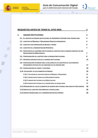 Guía de Comunicación Digital para la Administración
General del Estado: IMAGEN INSTITUCIONAL
  Página 2 de 32
 
 
REQUISITOS ANTES DE TENER EL SITIO WEB 3 
2.  IMAGEN INSTITUCIONAL  3 
2.1.  EL LOGOTIPO DE IMAGEN INSTITUCIONAL DEL GOBIERNO DE ESPAÑA PARA PÁGINAS WEB.  4 
2.2.  LOGOTIPO EN ÓRGANOS Y ORGANISMOS PÚBLICOS DEPENDIENTES  4 
2.3.  LOGOTIPO CON COMPOSICIÓN EN BLANCO Y NEGRO  6 
2.4.  LOGOTIPO EN LA ADMINISTRACIÓN PERIFÉRICA  7 
2.5.  CONVIVENCIA DE CAMPAÑAS INSTITUCIONALES: LOGOTIPO CON LA IMAGEN CONJUNTA DE DOS 
DEPARTAMENTOS MINISTERIALES  7 
2.6.  CONFIGURACIÓN DEL LOGOTIPO PARA LA IMAGEN INSTITUCIONAL  8 
2.7.  CRITERIOS CONSTRUCTIVOS DE LA IMAGEN INSTITUCIONAL  15 
2.8.  CONFIGURACIÓN ESTÁNDAR PARA LA INCLUSIÓN DE LOS LOGOTIPOS DE LOS DIFERENTES               
ORGANISMOS OFICIALES EN LAS CABECERAS DE LAS PÁGINAS WEB  17 
2.9.  CONFIGURACIÓN DE ICONOS Y FAVICONOS  18 
2.10. UTILIZACIÓN  DE LOS ELEMENTOS DE IMAGEN  20 
2.10.1. UTILIZACIÓN DE LOGOTIPOS PROPIOS DE ÓRGANOS Y ORGANISMOS  21 
2.10.2. IMAGEN INSTITUCIONAL EN LOS DOCUMENTOS ANEXOS  22 
2.10.3. IMAGEN INSTITUCIONAL EN LAS REDES SOCIALES  22 
2.10.4. IMAGEN INSTITUCIONAL EN LA VERSIÓN MÓVIL DE PÁGINAS WEBS  27 
2.11.PROHIBICIÓN DEL USO DE ELEMENTOS DE IMAGEN INSTITUCIONAL PARA WEB EN OTROS MEDIOS  28 
2.12.EMPLEO DEL LOGOTIPO POR EMPRESAS O PARTICULARES  28 
2.13.IMAGEN PROMOCIONAL DE LA ADMINISTRACIÓN ELECTRÓNICA  28 
 
 
 