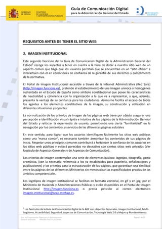 Guía de Comunicación Digital para la Administración
General del Estado: IMAGEN INSTITUCIONAL
  Página 3 de 32
 
REQUISITOS ANTES DE TENER EL SITIO WEB 
2. IMAGEN INSTITUCIONAL 
Este segundo fascículo del la Guía de Comunicación Digital de la Administración General del 
Estado1
 recoge los aspectos a tener en cuenta a la hora de dotar a nuestro sitio web de un 
aspecto común que haga que los usuarios perciban que se encuentran en un “sitio oficial” e 
interactúen con él en condiciones de confianza de la garantía de sus derechos y cumplimento 
de la normativa. 
El  Portal  de  Imagen  Institucional  accesible  a  través  de  la  Intranet  Administrativa  (Red  Sara) 
(http://imagen.funciona.es), pretende el establecimiento de una imagen unívoca y homogénea 
sustentada en el Escudo de España como símbolo constitucional que posee las características 
de  neutralidad  y  coherencia  con  la  organización  a  la  que  va  a  representar,  y  que,  además, 
presenta la ventaja de su confianza para los ciudadanos. Asimismo facilita el acceso de todos 
los  agentes  a  los  elementos  constitutivos  de  la  imagen,  su  construcción  y  utilización  en 
diferentes situaciones y soportes. 
La normalización de los criterios de imagen de las páginas web tiene por objeto asegurar una 
percepción e identificación visual rápida e intuitiva de las páginas de la Administración General 
del  Estado  y  reforzar  la  experiencia  de  usuario,  permitiendo  una  cierta  "familiaridad"  en  la 
navegación por los contenidos y servicios de las diferentes páginas estatales 
En  este  sentido,  para  lograr  que  los  usuarios  identifiquen  fácilmente  los  sitios  web  públicos 
como una ‘marca común’, es necesario también armonizar los contenidos de sus páginas de 
inicio. Respetar unos principios comunes contribuirá a fortalecer la confianza de los usuarios en 
los sitios web públicos y evitará parecidos no deseables con ciertos sitios web privados (Ver 
fascículo de Aspectos Generales y de Aspectos de Comunicación). 
Los criterios de imagen contemplan una serie de elementos básicos: logotipo, tipografía, gama 
cromática, (con la necesaria referencia a los ya establecidos para papelería, señalizaciones y 
publicaciones) y los criterios para la estructuración de las páginas, que garantizan una similitud 
entre las páginas de los diferentes Ministerios sin menoscabar las especificidades propias de los 
ámbitos competenciales. 
Los logotipos de imagen institucional se facilitan en formato vectorial, en gif y en jpg, por el 
Ministerio de Hacienda y Administraciones Públicas y están disponibles en el Portal de Imagen 
Institucional  http://imagen.funciona.es  o  previa  petición  al  correo  electrónico 
imagen.institucional@seap.minhap.es.    
                                                       
1
 Los fascículos de la Guía de Comunicación digital de la AGE son: Aspectos Generales, Imagen Institucional, Multi‐
lingüismo, Accesibilidad, Seguridad, Aspectos de Comunicación, Tecnología Web 2.0 y Mejora y Mantenimiento. 
 