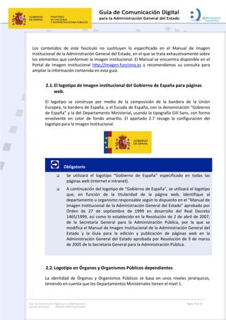 Guía de Comunicación Digital para la Administración
General del Estado: IMAGEN INSTITUCIONAL
  Página 4 de 32
 
Los  contenidos  de  este  fascículo  no  sustituyen  lo  especificado  en  el  Manual  de  Imagen 
Institucional de la Administración General del Estado, en el que se trata exhaustivamente sobre 
los elementos que conforman la imagen institucional. El Manual se encuentra disponible en el 
Portal  de  Imagen  Institucional  http://imagen.funciona.es  y  recomendamos  su  consulta  para 
ampliar la información contenida en esta guía.  
2.1.El logotipo de Imagen institucional del Gobierno de España para páginas 
web. 
El  logotipo  se  construye  por  medio  de  la  composición  de  la  bandera  de  la  Unión 
Europea, la bandera de España, y el Escudo de España, con la denominación “Gobierno 
de España” y la del Departamento Ministerial, usando la tipografía Gill Sans, con forma 
envolvente  en  color  de  fondo  amarillo.  El  apartado  2.7  recoge  la  configuración  del 
logotipo para la Imagen Institucional.  
 
         Obligatorio 
 Se  utilizará  el  logotipo  “Gobierno  de  España”  especificado  en  todas  las 
páginas web (internet e intranet).  
 A continuación del logotipo de “Gobierno de España”, se utilizará el logotipo 
que,  en  función  de  la  titularidad  de  la  página  web,  identifique  al 
departamento u organismo responsable según lo dispuesto en el "Manual de 
Imagen Institucional de la Administración General del Estado" aprobado por 
Orden  de  27  de  septiembre  de  1999  en  desarrollo  del  Real  Decreto 
1465/1999, así como lo establecido en la Resolución de 2 de abril de 2007, 
de  la  Secretaría  General  para  la  Administración  Pública,  por  la  que  se 
modifica el Manual de Imagen Institucional de la Administración General del 
Estado  y  la  Guía  para  la  edición  y  publicación  de  páginas  web  en  la 
Administración General del Estado aprobada por Resolución de 9 de marzo 
de 2005 de la Secretaría General para la Administración Pública. 
 
2.2.Logotipo en Órganos y Organismos Públicos dependientes 
La  identidad  de  Órganos  y  Organismos  Públicos  se  basa  en  unos  niveles  jerárquicos, 
teniendo en cuenta que los Departamentos Ministeriales tienen el nivel 1. 
 