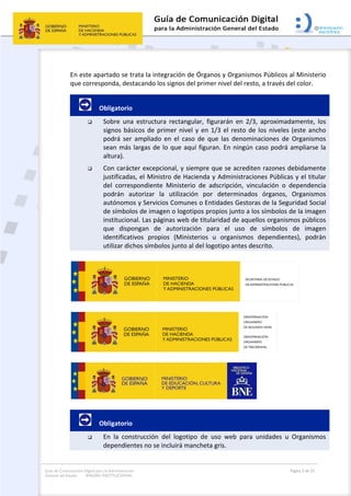 Guía de Comunicación Digital para la Administración
General del Estado: IMAGEN INSTITUCIONAL
  Página 5 de 32
 
En este apartado se trata la integración de Órganos y Organismos Públicos al Ministerio 
que corresponda, destacando los signos del primer nivel del resto, a través del color. 
         Obligatorio 
 Sobre  una  estructura  rectangular,  figurarán  en  2/3,  aproximadamente,  los 
signos básicos de primer nivel y en 1/3 el resto de los niveles (este ancho 
podrá  ser  ampliado  en  el  caso  de  que  las  denominaciones  de  Organismos 
sean más largas de lo que aquí figuran. En ningún caso podrá ampliarse la 
altura). 
 Con carácter excepcional, y siempre que se acrediten razones debidamente 
justificadas, el Ministro de Hacienda y Administraciones Públicas y el titular 
del  correspondiente  Ministerio  de  adscripción,  vinculación  o  dependencia 
podrán  autorizar  la  utilización  por  determinados  órganos,  Organismos 
autónomos y Servicios Comunes o Entidades Gestoras de la Seguridad Social 
de símbolos de imagen o logotipos propios junto a los símbolos de la imagen 
institucional. Las páginas web de titularidad de aquellos organismos públicos 
que  dispongan  de  autorización  para  el  uso  de  símbolos  de  imagen 
identificativos  propios  (Ministerios  u  organismos  dependientes),  podrán 
utilizar dichos símbolos junto al del logotipo antes descrito.  
 
 
 
         Obligatorio 
 En  la  construcción  del  logotipo  de  uso  web  para  unidades  u  Organismos 
dependientes no se incluirá mancheta gris.  
 