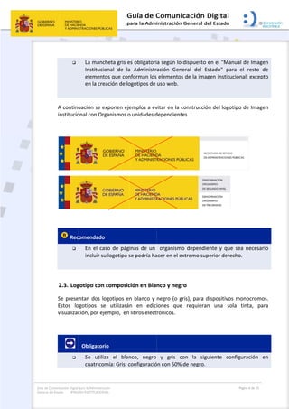 Guía de Co
General de
omunicación Digital
el Estado: IMAG
 

 
A continu
institucio
 
 
 Rec

 
2.3. Log
Se prese
Estos  lo
visualizac
 
       

para la Administra
GEN INSTITUCION
La manc
Institucio
element
en la cre
uación se e
onal con Org
comendado
En  el  ca
incluir su
gotipo con 
entan dos lo
ogotipos  se
ción, por ej
  Obligator
Se  utiliz
cuatrico
ción
NAL
cheta gris es
onal  de  la 
tos que con
eación de lo
exponen eje
ganismos o
o  
aso  de  pági
u logotipo s
composic
ogotipos en
e  utilizarán
emplo,  en 
io 
za  el  blan
mía: Gris: c
s obligatori
Administr
nforman los
ogotipos de 
emplos a ev
 unidades d
nas  de  un 
se podría ha
ión en Bla
n blanco y 
n  en  edic
libros elect
nco,  negro 
onfiguració
 
a según lo 
ación  Gene
 elementos
uso web. 
vitar en la c
dependiente
  organismo
acer en el ex
nco y negr
negro (o gr
iones  que 
rónicos.  
y  gris  co
ón con 50% 
dispuesto e
eral  del  Es
s de la imag
construcción
es 
o  dependie
xtremo sup
ro 
ris), para d
requieran
on  la  sigu
de negro. 
en el "Manu
stado"  para
gen instituc
n del logoti
 
ente  y  que 
erior derec
ispositivos 
n  una  sola
uiente  conf
Página 6 de 32
ual de Imag
a  el  resto 
ional, excep
ipo de Imag
sea  necesa
ho.  
monocrom
a  tinta,  pa
figuración 
gen 
de 
pto 
gen 
ario 
mos. 
ara 
en 
 