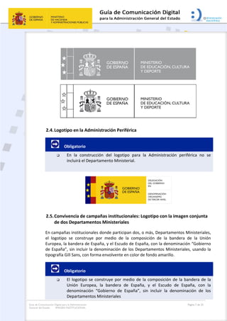 Guía de Comunicación Digital para la Administración
General del Estado: IMAGEN INSTITUCIONAL
  Página 7 de 32
 
2.4.Logotipo en la Administración Periférica 
         Obligatorio 
 En  la  construcción  del  logotipo  para  la  Administración  periférica  no  se 
incluirá el Departamento Ministerial. 
 
 
2.5.Convivencia de campañas institucionales: Logotipo con la imagen conjunta 
de dos Departamentos Ministeriales 
En campañas institucionales donde participan dos, o más, Departamentos Ministeriales, 
el  logotipo  se  construye  por  medio  de  la  composición  de  la  bandera  de  la  Unión 
Europea, la bandera de España, y el Escudo de España, con la denominación “Gobierno 
de España”, sin incluir la denominación de los Departamentos Ministeriales, usando la 
tipografía Gill Sans, con forma envolvente en color de fondo amarillo. 
         Obligatorio 
 El logotipo se construye por medio de la composición de la bandera de la 
Unión  Europea,  la  bandera  de  España,  y  el  Escudo  de  España,  con  la 
denominación  “Gobierno  de  España”,  sin  incluir  la  denominación  de  los 
Departamentos Ministeriales 
 