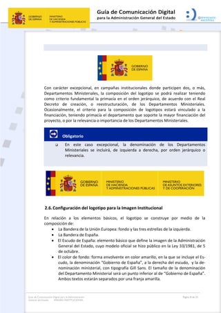 Guía de Comunicación Digital para la Administración
General del Estado: IMAGEN INSTITUCIONAL
  Página 8 de 32
 
 
 
Con  carácter  excepcional,  en  campañas  institucionales  donde  participen  dos,  o  más, 
Departamentos  Ministeriales,  la  composición  del  logotipo  se  podrá  realizar  teniendo 
como criterio fundamental la primacía en el orden jerárquico, de acuerdo con el Real 
Decreto  de  creación,  o  reestructuración,  de  los  Departamentos  Ministeriales. 
Ocasionalmente,  el  criterio  para  la  composición  de  logotipos  estará  vinculado  a  la 
financiación, teniendo primacía el departamento que soporte la mayor financiación del 
proyecto, o por la relevancia o importancia de los Departamentos Ministeriales. 
         Obligatorio 
 En  este  caso  excepcional,  la  denominación  de  los  Departamentos 
Ministeriales  se  incluirá,  de  izquierda  a  derecha,  por  orden  jerárquico  o 
relevancia. 
 
 
2.6.Configuración del logotipo para la Imagen Institucional  
En  relación  a  los  elementos  básicos,  el  logotipo  se  construye  por  medio  de  la 
composición de: 
 La Bandera de la Unión Europea: fondo y las tres estrellas de la izquierda. 
 La Bandera de España.  
 El Escudo de España: elemento básico que define la imagen de la Administración 
General del Estado, cuyo modelo oficial se hizo público en la Ley 33/1981, de 5 
de octubre.  
 El color de fondo: forma envolvente en color amarillo, en la que se incluye el Es‐
cudo, la denominación “Gobierno de España”, a la derecha del escudo,  y la de‐
nominación ministerial, con tipografía Gill Sans. El tamaño de la denominación 
del Departamento Ministerial será un punto inferior al de “Gobierno de España”. 
Ambos textos estarán separados por una franja amarilla. 
 
