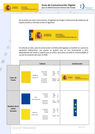 Guía de Comunicación Digital para la Administración
General del Estado: IMAGEN INSTITUCIONAL
  Página 9 de 32
 
De acuerdo con estas instrucciones, el logotipo de Imagen institucional del Gobierno de 
España tendrá un formato similar al siguiente: 
 
 
 
En relación al color, para la construcción cromática del logotipo se tendrán en cuenta las 
siguientes  indicaciones.  Los  colores  se  podrán  usar  en  una  formulación  u  otra, 
dependiendo del medio o soporte que se utilice, pero para uso web es recomendable el 
uso de formulación del color en RGB. 
 
  Colores  Construcción 
Color de 
Fondo 
 
 
 
 
Bandera de la 
Unión 
Europea 
 
 
 