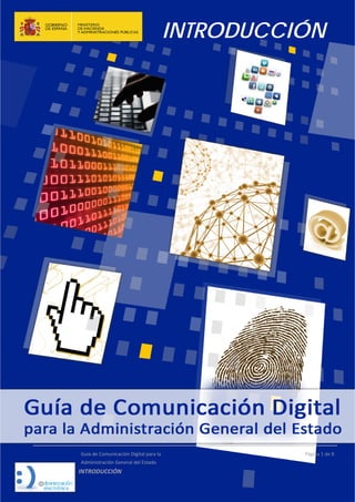 INTRODUCCIÓN
 
  Guía de Comunicación Digital para la  
  Administración General del Estado 
INTRODUCCIÓN  
  Página 1 de 8 
 
 
   
  
 
 
 
 
 
 
 
 
 
 
   
 
 