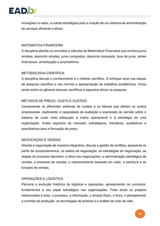 10
inovações no setor, e outras estratégias para a criação de um sistema de administração
de serviços eficiente e eficaz.
MATEMÁTICA FINANCEIRA
A disciplina aborda os conceitos e cálculos da Matemática Financeira que envolve juros
simples, desconto simples, juros compostos, desconto composto, taxa de juros, séries
financeiras, amortização e empréstimos.
METODOLOGIA CIENTÍFICA
A disciplina discute o conhecimento e o método científico. O enfoque recai nas etapas
de pesquisa científica e nas normas e apresentação de trabalhos acadêmicos. Versa
ainda sobre os gêneros textuais científicos e aspectos éticos na pesquisa
MÉTODOS DE PREÇO, CUSTO E CUSTEIO
Compreende os diferentes sistemas de custeio e os fatores que afetam os custos
empresariais, explorando a capacidade de avaliação e expressão de opinião sobre o
sistema de custo mais adequado à matriz operacional e à estratégia de uma
organização. Avalia aspectos de mercado, estratégicos, tributários, qualitativos e
quantitativos para a formação de preço.
NEGOCIAÇÃO E VENDAS
Aborda a negociação de maneira integrativa, discute a gestão de conflitos, apresenta os
perfis de comportamentos, os estilos de negociação, as estratégias de negociação, as
etapas do processo decisório, a ética nas negociações, a administração estratégica de
vendas, o processo de vendas, o relacionamento baseado em valor, a estrutura e as
funções de vendas.
OPERAÇÕES E LOGÍSTICA
Percorre a evolução histórica da logística e operações, apresentando os conceitos,
fundamentos e seu papel estratégico nas organizações. Trata ainda os projetos
relacionados à área, o processo, a informação, o arranjo físico, o fluxo, o planejamento
e controle da produção, as tecnologias de produto e a análise de ciclo de vida.
 