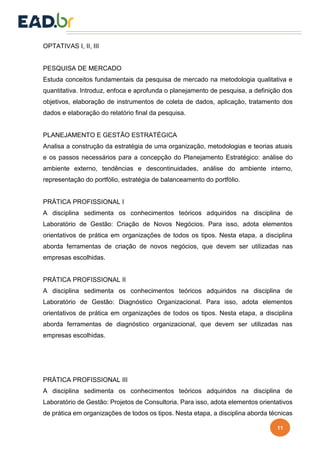 11
OPTATIVAS I, II, III
PESQUISA DE MERCADO
Estuda conceitos fundamentais da pesquisa de mercado na metodologia qualitativa e
quantitativa. Introduz, enfoca e aprofunda o planejamento de pesquisa, a definição dos
objetivos, elaboração de instrumentos de coleta de dados, aplicação, tratamento dos
dados e elaboração do relatório final da pesquisa.
PLANEJAMENTO E GESTÃO ESTRATÉGICA
Analisa a construção da estratégia de uma organização, metodologias e teorias atuais
e os passos necessários para a concepção do Planejamento Estratégico: análise do
ambiente externo, tendências e descontinuidades, análise do ambiente interno,
representação do portfólio, estratégia de balanceamento do portfólio.
PRÁTICA PROFISSIONAL I
A disciplina sedimenta os conhecimentos teóricos adquiridos na disciplina de
Laboratório de Gestão: Criação de Novos Negócios. Para isso, adota elementos
orientativos de prática em organizações de todos os tipos. Nesta etapa, a disciplina
aborda ferramentas de criação de novos negócios, que devem ser utilizadas nas
empresas escolhidas.
PRÁTICA PROFISSIONAL II
A disciplina sedimenta os conhecimentos teóricos adquiridos na disciplina de
Laboratório de Gestão: Diagnóstico Organizacional. Para isso, adota elementos
orientativos de prática em organizações de todos os tipos. Nesta etapa, a disciplina
aborda ferramentas de diagnóstico organizacional, que devem ser utilizadas nas
empresas escolhidas.
PRÁTICA PROFISSIONAL III
A disciplina sedimenta os conhecimentos teóricos adquiridos na disciplina de
Laboratório de Gestão: Projetos de Consultoria. Para isso, adota elementos orientativos
de prática em organizações de todos os tipos. Nesta etapa, a disciplina aborda técnicas
 