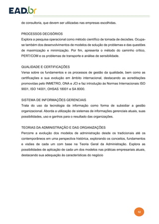 12
de consultoria, que devem ser utilizadas nas empresas escolhidas.
PROCESSOS DECISÓRIOS
Explora a pesquisa operacional como método científico de tomada de decisões. Ocupa-
se também dos desenvolvimentos de modelos de solução de problemas e das questões
de maximização e minimização. Por fim, apresenta o método do caminho crítico,
PERT/COM e os problemas de transporte e análise de sensibilidade.
QUALIDADE E CERTIFICAÇÕES
Versa sobre os fundamentos e os processos de gestão da qualidade, bem como as
certificações e sua evolução em âmbito internacional, destacando as acreditações
promovidas pelo INMETRO, ONA e JCI e faz introdução às Normas Internacionais ISO
9001, ISO 14001, OHSAS 18001 e SA 8000.
SISTEMA DE INFORMAÇÕES GERENCIAIS
Trata do uso da tecnologia da informação como forma de subsidiar a gestão
organizacional. Aborda a utilização de sistemas de informações gerenciais atuais, suas
possibilidades, uso e ganhos para o resultado das organizações.
TEORIAS DA ADMINISTRAÇÃO E DAS ORGANIZAÇÕES
Percorre a evolução dos modelos de administração desde os tradicionais até os
contemporâneos em uma perspectiva histórica, explorando os conceitos, fundamentos
e visões de cada um com base na Teoria Geral da Administração. Explora as
possibilidades de aplicação de cada um dos modelos nas práticas empresariais atuais,
destacando sua adequação às características do negócio
 