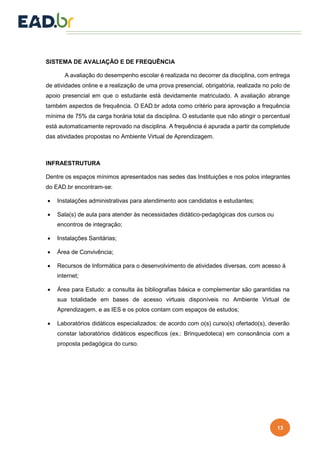 13
SISTEMA DE AVALIAÇÃO E DE FREQUÊNCIA
A avaliação do desempenho escolar é realizada no decorrer da disciplina, com entrega
de atividades online e a realização de uma prova presencial, obrigatória, realizada no polo de
apoio presencial em que o estudante está devidamente matriculado. A avaliação abrange
também aspectos de frequência. O EAD.br adota como critério para aprovação a frequência
mínima de 75% da carga horária total da disciplina. O estudante que não atingir o percentual
está automaticamente reprovado na disciplina. A frequência é apurada a partir da completude
das atividades propostas no Ambiente Virtual de Aprendizagem.
INFRAESTRUTURA
Dentre os espaços mínimos apresentados nas sedes das Instituições e nos polos integrantes
do EAD.br encontram-se:
 Instalações administrativas para atendimento aos candidatos e estudantes;
 Sala(s) de aula para atender às necessidades didático-pedagógicas dos cursos ou
encontros de integração;
 Instalações Sanitárias;
 Área de Convivência;
 Recursos de Informática para o desenvolvimento de atividades diversas, com acesso à
internet;
 Área para Estudo: a consulta às bibliografias básica e complementar são garantidas na
sua totalidade em bases de acesso virtuais disponíveis no Ambiente Virtual de
Aprendizagem, e as IES e os polos contam com espaços de estudos;
 Laboratórios didáticos especializados: de acordo com o(s) curso(s) ofertado(s), deverão
constar laboratórios didáticos específicos (ex.: Brinquedoteca) em consonância com a
proposta pedagógica do curso.
 