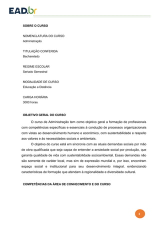 3
SOBRE O CURSO
NOMENCLATURA DO CURSO
Administração
TITULAÇÃO CONFERIDA
Bacharelado
REGIME ESCOLAR
Seriado Semestral
MODALIDADE DE CURSO
Educação a Distância
CARGA HORÁRIA
3000 horas
OBJETIVO GERAL DO CURSO
O curso de Administração tem como objetivo geral a formação de profissionais
com competências específicas e essenciais à condução de processos organizacionais
com vistas ao desenvolvimento humano e econômico, com sustentabilidade e respeito
aos valores e às necessidades sociais e ambientais.
O objetivo do curso está em sincronia com as atuais demandas sociais por mão
de obra qualificada que seja capaz de entender a ansiedade social por produção, que
garanta qualidade de vida com sustentabilidade socioambiental. Essas demandas não
são somente de caráter local, mas sim de expressão mundial e, por isso, encontram
espaço social e institucional para seu desenvolvimento integral, evidenciando
características de formação que atendam à regionalidade e diversidade cultural.
COMPETÊNCIAS DA ÁREA DE CONHECIMENTO E DO CURSO
 