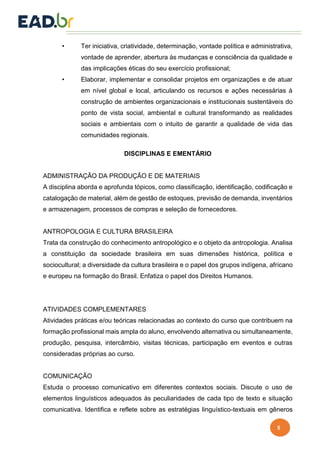 5
• Ter iniciativa, criatividade, determinação, vontade política e administrativa,
vontade de aprender, abertura às mudanças e consciência da qualidade e
das implicações éticas do seu exercício profissional;
• Elaborar, implementar e consolidar projetos em organizações e de atuar
em nível global e local, articulando os recursos e ações necessárias à
construção de ambientes organizacionais e institucionais sustentáveis do
ponto de vista social, ambiental e cultural transformando as realidades
sociais e ambientais com o intuito de garantir a qualidade de vida das
comunidades regionais.
DISCIPLINAS E EMENTÁRIO
ADMINISTRAÇÃO DA PRODUÇÃO E DE MATERIAIS
A disciplina aborda e aprofunda tópicos, como classificação, identificação, codificação e
catalogação de material, além de gestão de estoques, previsão de demanda, inventários
e armazenagem, processos de compras e seleção de fornecedores.
ANTROPOLOGIA E CULTURA BRASILEIRA
Trata da construção do conhecimento antropológico e o objeto da antropologia. Analisa
a constituição da sociedade brasileira em suas dimensões histórica, política e
sociocultural; a diversidade da cultura brasileira e o papel dos grupos indígena, africano
e europeu na formação do Brasil. Enfatiza o papel dos Direitos Humanos.
ATIVIDADES COMPLEMENTARES
Atividades práticas e/ou teóricas relacionadas ao contexto do curso que contribuem na
formação profissional mais ampla do aluno, envolvendo alternativa ou simultaneamente,
produção, pesquisa, intercâmbio, visitas técnicas, participação em eventos e outras
consideradas próprias ao curso.
COMUNICAÇÃO
Estuda o processo comunicativo em diferentes contextos sociais. Discute o uso de
elementos linguísticos adequados às peculiaridades de cada tipo de texto e situação
comunicativa. Identifica e reflete sobre as estratégias linguístico-textuais em gêneros
 