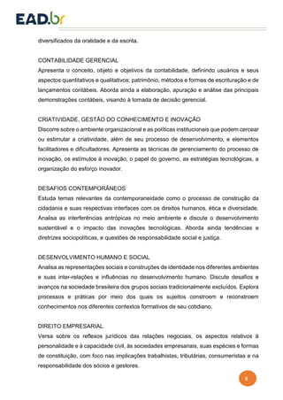 6
diversificados da oralidade e da escrita.
CONTABILIDADE GERENCIAL
Apresenta o conceito, objeto e objetivos da contabilidade, definindo usuários e seus
aspectos quantitativos e qualitativos; patrimônio, métodos e formas de escrituração e de
lançamentos contábeis. Aborda ainda a elaboração, apuração e análise das principais
demonstrações contábeis, visando à tomada de decisão gerencial.
CRIATIVIDADE, GESTÃO DO CONHECIMENTO E INOVAÇÃO
Discorre sobre o ambiente organizacional e as políticas institucionais que podem cercear
ou estimular a criatividade, além de seu processo de desenvolvimento, e elementos
facilitadores e dificultadores. Apresenta as técnicas de gerenciamento do processo de
inovação, os estímulos à inovação, o papel do governo, as estratégias tecnológicas, a
organização do esforço inovador.
DESAFIOS CONTEMPORÂNEOS
Estuda temas relevantes da contemporaneidade como o processo de construção da
cidadania e suas respectivas interfaces com os direitos humanos, ética e diversidade.
Analisa as interferências antrópicas no meio ambiente e discute o desenvolvimento
sustentável e o impacto das inovações tecnológicas. Aborda ainda tendências e
diretrizes sociopolíticas, e questões de responsabilidade social e justiça.
DESENVOLVIMENTO HUMANO E SOCIAL
Analisa as representações sociais e construções de identidade nos diferentes ambientes
e suas inter-relações e influências no desenvolvimento humano. Discute desafios e
avanços na sociedade brasileira dos grupos sociais tradicionalmente excluídos. Explora
processos e práticas por meio dos quais os sujeitos constroem e reconstroem
conhecimentos nos diferentes contextos formativos de seu cotidiano.
DIREITO EMPRESARIAL
Versa sobre os reflexos jurídicos das relações negociais, os aspectos relativos à
personalidade e à capacidade civil, às sociedades empresariais, suas espécies e formas
de constituição, com foco nas implicações trabalhistas, tributárias, consumeristas e na
responsabilidade dos sócios e gestores.
 