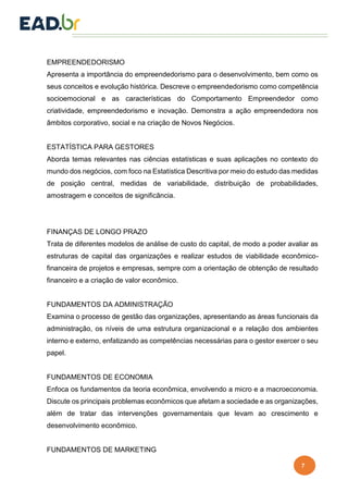 7
EMPREENDEDORISMO
Apresenta a importância do empreendedorismo para o desenvolvimento, bem como os
seus conceitos e evolução histórica. Descreve o empreendedorismo como competência
socioemocional e as características do Comportamento Empreendedor como
criatividade, empreendedorismo e inovação. Demonstra a ação empreendedora nos
âmbitos corporativo, social e na criação de Novos Negócios.
ESTATÍSTICA PARA GESTORES
Aborda temas relevantes nas ciências estatísticas e suas aplicações no contexto do
mundo dos negócios, com foco na Estatística Descritiva por meio do estudo das medidas
de posição central, medidas de variabilidade, distribuição de probabilidades,
amostragem e conceitos de significância.
FINANÇAS DE LONGO PRAZO
Trata de diferentes modelos de análise de custo do capital, de modo a poder avaliar as
estruturas de capital das organizações e realizar estudos de viabilidade econômico-
financeira de projetos e empresas, sempre com a orientação de obtenção de resultado
financeiro e a criação de valor econômico.
FUNDAMENTOS DA ADMINISTRAÇÃO
Examina o processo de gestão das organizações, apresentando as áreas funcionais da
administração, os níveis de uma estrutura organizacional e a relação dos ambientes
interno e externo, enfatizando as competências necessárias para o gestor exercer o seu
papel.
FUNDAMENTOS DE ECONOMIA
Enfoca os fundamentos da teoria econômica, envolvendo a micro e a macroeconomia.
Discute os principais problemas econômicos que afetam a sociedade e as organizações,
além de tratar das intervenções governamentais que levam ao crescimento e
desenvolvimento econômico.
FUNDAMENTOS DE MARKETING
 