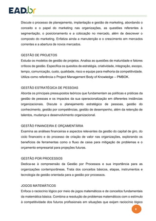 8
Discute o processo de planejamento, implantação e gestão de marketing, abordando o
conceito e o papel do marketing nas organizações, as questões referentes à
segmentação, o posicionamento e a colocação no mercado, além de descrever o
composto do marketing. Enfatiza ainda a manutenção e o crescimento em mercados
correntes e a abertura de novos mercados.
GESTÃO DE PROJETOS
Estuda os modelos de gestão de projetos. Analisa as questões de maturidade e fatores
críticos de gestão. Especifica os quesitos de estratégia, criatividade, integração, escopo,
tempo, comunicação, custo, qualidade, risco e equipe para melhoria da competitividade.
Utiliza como referência o Project Management Body of Knowledge – PMBOK.
GESTÃO ESTRATÉGICA DE PESSOAS
Aborda os principais pressupostos teóricos que fundamentam as políticas e práticas da
gestão de pessoas e os impactos da sua operacionalização em diferentes instâncias
organizacionais. Discute o planejamento estratégico de pessoas, gestão do
conhecimento, gestão por competências, gestão de desempenho, além da retenção de
talentos, mudança e desenvolvimento organizacional.
GESTÃO FINANCEIRA E ORÇAMENTÁRIA
Examina as análises financeiras e aspectos relevantes da gestão do capital de giro, do
ciclo financeiro e do processo de criação de valor nas organizações, explorando os
benefícios de ferramentas como o fluxo de caixa para mitigação de problemas e o
orçamento empresarial para projeções futuras.
GESTÃO POR PROCESSOS
Dedica-se à compreensão da Gestão por Processos e sua importância para as
organizações contemporâneas. Trata dos conceitos básicos, etapas, instrumentos e
tecnologia de gestão orientada para a gestão por processos.
JOGOS MATEMÁTICOS
Enfoca o raciocínio lógico por meio de jogos matemáticos e de conceitos fundamentais
da matemática básica. Combina a resolução de problemas matemáticos com o estímulo
à competitividade dos futuros profissionais em situações que exijam raciocínio lógico
 