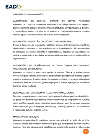 9
matemático no processo decisório.
LABORATÓRIO DE GESTÃO: CRIAÇÃO DE NOVOS NEGÓCIOS
Apresenta os conteúdos necessários relevantes à modelagem de um novo negócio,
preferencialmente, baseado em uma estratégia, produto ou serviço inovador. É discutido
o desenvolvimento das competências necessárias ao processo de criação de um novo
negócio e para o desenvolvimento de atitudes empreendedoras.
LABORATÓRIO DE GESTÃO: DIAGNÓSTICO ORGANIZACIONAL
Debate o diagnóstico de organizações públicas e privadas entendido como competência
necessária a consultores ou novos profissionais da área de gestão. São apresentados
os conteúdos de análise ambiental e organizacional, discutidas as capacidades de
análise e priorização e abordadas as atitudes críticas e compreensivas do ambiente
organizacional.
LABORATÓRIO DE GESTÃLaboratório de Gestão: Projetos de ConsultoriaO:
PROJETOS DE CONSULTORIA
Apresenta a consultoria como uma opção de carreira. Elenca os conhecimentos
necessários para a análise e intervenção em sistemas organizacionais diversos. Explora
aspectos práticos das áreas funcionais de gestão e negócios, por meio da atividade de
consultoria. Exercita práticas na gestão de projetos e discute a geração de atitudes de
liderança para a mudança.
LIDERANÇA, CULTURA E COMPORTAMENTO ORGANIZACIONAL
Discute o comportamento humano nas organizações sob três perspectivas: do indivíduo,
do grupo e do sistema organizacional. Introduz elementos do comportamento humano,
como aptidões, características pessoais e personalidade, além de abranger conceitos
sobre motivação, grupos e equipes, comunicação, liderança, poder e política, conflitos
e negociação, cultura, mudança e ética.
MARKETING DE SERVIÇOS
Apresenta os princípios do marketing visando sua aplicação ao setor de serviços.
Aborda a análise das condições necessárias para que as empresas do setor atinjam o
sucesso. Para isto, ela apresenta estratégias de crescimento, analisa a natureza das
 