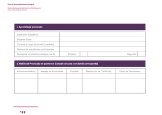 122
Guía de Desarrollo Humano Integral
Dirigida a docentes para la implementación de Habilidades para la
Vida en el Sistema Educativo Nacional
Institución Educativa
Docente Tutor
Curso(s) a cargo (subnivel y paralelo)
Número de estudiantes participantes
Quimestre de informe (coloque una X) Primero Segundo
1. Aprendizaje priorizado
Autoconocimiento Manejo de Emociones Empatía Resolución de Conflictos Toma de Decisiones
2. Habilidad Priorizada en quimestre (colocar sólo una x en donde corresponda)
 