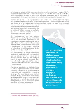 13
Guía de Desarrollo Humano Integral
Dirigida a docentes para la implementación de Habilidades para la
Vida en el Sistema Educativo Nacional
principios de relacionalidad, correspondencia, complementariedad y reciprocidad14
,
fundamentos con los que se orientan los principios de empatía, resolución de conflictos,
autoconocimiento, manejo de emociones, toma de decisiones, que se vinculan a la
vida cotidiana en función de mejorar la convivencia en los espacios educativos.
Es necesario contar con las capacidades para reconcer siempre en qué circunstancias
esa vida se ve amenazada, como cuando se promueve la justificación y naturalización
ideológica de la ruptura de la comunidad por la competencia feroz entre los seres
humanos. Así, la afirmación de la vida y su
mantenimiento en comunidad depende de
verdaderas condiciones de posibilidad de
la existencia del ser humano, en cualquier
espacio de relacionamiento social, en
este caso, el espacio escolar.
En concordancia con los aportes
filosóficos y pedagógicos descritos,
las y los estudiantes aprenden de las
relaciones que se establecen en el medio
educativo. Adultos, adolescentes, niños y
niñas pueden beneficiarse de estrategias
pedagógicas significativas mediante
la reflexión y el análisis conjunto de las
problemáticas que les afectan.
En este sentido, el adulto participa no
solamente desde su propia interpretación
de las situaciones o vivencias en el
espacio escolar, sino que se configura
como un apoyo preciso para que las y
los estudiantes sigan desarrollándose en
un medioambiente favorable al encuentro
con los demás.
Asimismo, el proceso de apropiación de
la cultura supone entender que los niños,
niñas y adolescentes no son simplemente
receptores de significados inconexos,
sino que los aprendizajes que realizan
surgen de la interrelación permanente
y activa con los adultos, compañeros y
compañeras en un intercambio constante
de significados que se asimilan del medio
social en el que se desenvuelven.
Las y los estudiantes
aprenden de las
relaciones que se
establecen en el medio
educativo. Adultos,
adolescentes, niños y
niñas pueden
beneficiarse de
estrategias
pedagógicas
significativas
mediante la reflexión
y el análisis conjunto
de las problemáticas
que les afectan.
14
Estermann, Josef. Filosofía Andina. La Paz, ISEAT, 2009.
 