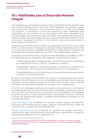 14
Guía de Desarrollo Humano Integral
Dirigida a docentes para la implementación de Habilidades para la
Vida en el Sistema Educativo Nacional
IV.1. Habilidades para el Desarrollo Humano
Integral
Las habilidades para la vida son comportamientos aprendidos que las personas usan
para enfrentar situaciones de la vida diaria. Estas habilidades se adquieren a través
del entrenamiento intencional y de la experiencia directa por medio del modelado
o la imitación. La naturaleza y la forma de expresión de estas habilidades están
mediatizadas por los contextos en que se producen. Por lo tanto, dependen de las
normas sociales y las expectativas de la comunidad. Estas habilidades contribuyen a
enfrentar exitosamente los desafíos de la vida diaria en los diferentes ámbitos o áreas
en las que se desempeña la persona, como la familia, la escuela, amigos, trabajo, u
otros espacios de interacción.
La Organización Mundial de Salud (OMS), la Organización Panamericana de la Salud
(OPS) y Unicef asumieron el liderazgo mundial para trabajar habilidades para la vida,
en el marco de los esfuerzos globales para promover la salud mental y emocional, y el
fortalecimiento de factores protectores en niños, niñas, adolescentes y jóvenes.
De acuerdo con las definiciones y categorizaciones planteadas por la OMS y la OPS15
las habilidades para la vida abarcan tres categorías, complementarias entre sí:
1) Habilidades sociales o interpersonales, incluyendo comunicación, habilidades
para negociación/rechazo, confianza, cooperación y empatía.
2) Habilidades cognitivas, incluyendo solución de problemas, comprensión de
consecuencias, toma de decisiones, pensamiento crítico y autoevaluación.
3) Habilidades para el control de emociones, incluyendo el estrés, los sentimientos,
el control y el monitoreo personal.
De aquí, se ha logrado una priorización con miras a la implementación de la hora de
Desarrollo Humano Integral. Cinco son las habilidades para la vida a través de las que
el sistema nacional educativo procura un proceso de prevención de las violencias
centrado en las destrezas emocionales de las niñas, niños y adolescentes.
Empatía: es la habilidad de ponerse en el lugar de la otra persona en una situación
muy diferente de la primera. Esta habilidad ayuda al estudiante a comprender mejor al
otro y por tanto responder de forma consecuente con las necesidades y circunstancias
de la otra persona. La empatía ayuda a aceptar a las personas diferentes a nosotros,
a mejorar las interacciones sociales y fomentar comportamientos solidarios con las
personas del entorno.
Autoconocimiento: es la habilidad de conocer nuestros propios pensamientos,
reacciones, sentimientos, qué nos gusta o disgusta, de dónde venimos, cuáles son
nuestros límites, y nuestros puntos fuertes/débiles.
Manejo de emociones: es la habilidad de reconocer las propias emociones y
sentimientos y saber cómo influyen en el comportamiento, aprendiendo a manejar las
emociones más difíciles como ira, agresividad, etc.
15
Organización Panamericana de la Salud OPS. Enfoque de habilidades para la vida para un desarrollo saludable de
niños y adolescentes. OPS. Washington, 2001, pág.6. Recuperado de: https://convivencia.files.wordpress.com/2008/11/
habilidades2001oms65p.pdf
 