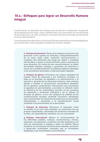 19
Guía de Desarrollo Humano Integral
Dirigida a docentes para la implementación de Habilidades para la
Vida en el Sistema Educativo Nacional
IV.2.- Enfoques para lograr un Desarrollo Humano
Integral
A continuación, se describen los enfoques para la atención, el desarrollo y la garantía
de los derechos de los niños, niñas y adolescentes, que concuerdan con las demandas
de la Constitución y la LOEI, y buscan la convivencia armónica de todos los actores de
la comunidad educativa:
Los enfoques que se describen a continuación forman parte de los recursos pedagógicos
que caracterizan a esta propuesta de Desarrollo Humano Integral:
d. Enfoque de derechos: Tiene como objetivo reconocer a las
personas como sujetos de derechos, independientemente
de su sexo, etnia, edad, condición socioeconómica o
cualquier otra distinción que tenga por objeto o resultado
menoscabar o anular el reconocimiento, goce o ejercicio de
esos derechos. En virtud de este reconocimiento, es deber
del Estado respetar, proteger y garantizar los derechos a
través de la implementación de políticas públicas alineadas
a las normativas nacionales e internacionales vigentes.
e. Enfoque de género: Promueve una cultura equitativa de
respeto hacia las personas y los colectivos sociales, se
basa en el principio de igualdad y no discriminación y el
ejercicio y garantía de los derechos humanos. Este enfoque
apunta a resaltar la construcción sociocultural alrededor
de los géneros, proponiendo valoraciones que promuevan
la igualdad de oportunidades y permitan la reflexión sobre
la influencia de los estereotipos sociales en los procesos
de desarrollo y formación individual y de la cultura. El
enfoque de género, al ser una categoría de análisis de las
construcciones sociales, pretende incorporar estrategias
para contrarrestar las relaciones de poder que se encuentran
naturalizadas, y aportando a la transformación social
mediante el reconocimiento de la diversidad.
f. Enfoque de bienestar: Reconoce al bienestar como
un estado en el cual cada individuo es consciente de sus
propias capacidades, afrontando las tensiones normales de
la vida y en capacidad de contribuir con su comunidad.
g. Enfoque intercultural: Abarca el reconocimiento de
los diferentes pueblos, culturas, cosmovisiones, formas,
opciones, concepciones y prácticas de vida implícitas en el
acto de comprender y respetar a quien es distinto. Busca
fortalecer la convivencia armónica para entender, promover
y desarrollar actividades concretas que se encuentren
adaptadas a las necesidades socioculturales.
 