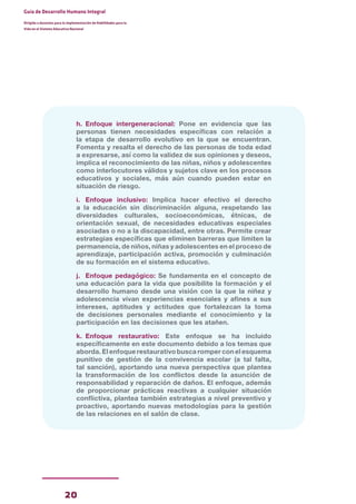 20
Guía de Desarrollo Humano Integral
Dirigida a docentes para la implementación de Habilidades para la
Vida en el Sistema Educativo Nacional
h. Enfoque intergeneracional: Pone en evidencia que las
personas tienen necesidades específicas con relación a
la etapa de desarrollo evolutivo en la que se encuentran.
Fomenta y resalta el derecho de las personas de toda edad
a expresarse, así como la validez de sus opiniones y deseos,
implica el reconocimiento de las niñas, niños y adolescentes
como interlocutores válidos y sujetos clave en los procesos
educativos y sociales, más aún cuando pueden estar en
situación de riesgo.
i. Enfoque inclusivo: Implica hacer efectivo el derecho
a la educación sin discriminación alguna, respetando las
diversidades culturales, socioeconómicas, étnicas, de
orientación sexual, de necesidades educativas especiales
asociadas o no a la discapacidad, entre otras. Permite crear
estrategias específicas que eliminen barreras que limiten la
permanencia, de niños, niñas y adolescentes en el proceso de
aprendizaje, participación activa, promoción y culminación
de su formación en el sistema educativo.
j. Enfoque pedagógico: Se fundamenta en el concepto de
una educación para la vida que posibilite la formación y el
desarrollo humano desde una visión con la que la niñez y
adolescencia vivan experiencias esenciales y afines a sus
intereses, aptitudes y actitudes que fortalezcan la toma
de decisiones personales mediante el conocimiento y la
participación en las decisiones que les atañen.
k. Enfoque restaurativo: Este enfoque se ha incluido
específicamente en este documento debido a los temas que
aborda. El enfoque restaurativo busca romper con el esquema
punitivo de gestión de la convivencia escolar (a tal falta,
tal sanción), aportando una nueva perspectiva que plantea
la transformación de los conflictos desde la asunción de
responsabilidad y reparación de daños. El enfoque, además
de proporcionar prácticas reactivas a cualquier situación
conflictiva, plantea también estrategias a nivel preventivo y
proactivo, aportando nuevas metodologías para la gestión
de las relaciones en el salón de clase.
 