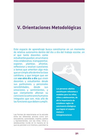 21
V. Orientaciones Metodológicas
Este espacio de aprendizaje busca constituirse en un momento
de relativa autonomía dentro del día a día del trabajo escolar, en
el que tanto docentes como
estudiantespuedan,enunmarco
más colaborativo, transparentar,
exponer, plantear, afrontar,
reflexionar y resolver cuestiones
o temas que ameriten algo más
queunsimplealtodentrolaclase
cotidiana, y que tengan que ver
con ese otro día a día que viven
docentes y estudiantes desde
sus particulares y personales
sensibilidades, desde sus
emociones y sentimientos, y
que ciertamente afectan su
convivenciacomosereshumanos
integrales que son, más allá de
las funciones que deben cumplir.
Las formas de relacionarse en la escuela
entre los diferentes actores como son
educadores, autoridades, madres, padres
y representantes, con las niñas, niños y
adolescentes incide en la manera en la
que se perciben a sí mismos y perciben la
Las personas adultas
constituyen referentes o
modelos para las niñas,
niños y adolescentes, de
ahí la importancia de
establecer reglas de
convivencia dialógicas
que logren el respeto
mutuo e
intergeneracional.
 