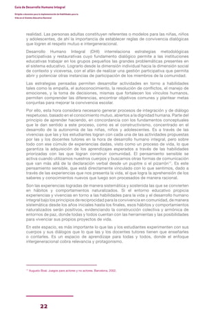 22
Guía de Desarrollo Humano Integral
Dirigida a docentes para la implementación de Habilidades para la
Vida en el Sistema Educativo Nacional
realidad. Las personas adultas constituyen referentes o modelos para las niñas, niños
y adolescentes, de ahí la importancia de establecer reglas de convivencia dialógicas
que logren el respeto mutuo e intergeneracional.
Desarrollo Humano Integral (DHI) interrelaciona estrategias metodológicas
participativas y restaurativas cuyo fundamento dialógico permite a las instituciones
educativas trabajar en los grupos pequeños las grandes problemáticas presentes en
el sistema educativo. Lograrlo desde la dimensión individual hacia la dimensión social
de contexto y viceversa, con el afán de realizar una gestión participativa que permita
abrir y potenciar otras instancias de participación de los miembros de la comunidad.
Las estrategias pensadas permiten desarrollar actividades en torno a habilidades
tales como la empatía, el autoconocimiento, la resolución de conflictos, el manejo de
emociones, y la toma de decisiones, mismas que fortalecen los vínculos humanos,
permiten comprender las diferencias, encontrar objetivos comunes y plantear metas
conjuntas para mejorar la convivencia escolar.
Por ello, esta hora considera necesario generar procesos de integración y de diálogo
respetuoso, basado en el conocimiento mutuo, abiertos a la dignidad humana. Parte del
principio de aprender haciendo, en concordancia con los fundamentos conceptuales
que le dan sentido a este proceso, como es el constructivismo, concentrado en el
desarrollo de la autonomía de las niñas, niños y adolescentes. Es a través de las
vivencias que las y los estudiantes logran con cada una de las actividades propuestas
por las y los docentes tutores en la hora de desarrollo humano integral, pero sobre
todo con ese cúmulo de experiencias dadas, visto como un proceso de vida, lo que
garantiza la adquisición de los aprendizajes esperados a través de las habilidades
priorizadas con las que logran construir comunidad. El pensamiento sensible se
activa cuando utilizamos nuestros cuerpos y buscamos otras formas de comunicación
que van más allá de la declaración verbal desde un pupitre o el pizarrón17
. Es este
pensamiento sensible, que está directamente vinculado con lo que sentimos, dado a
través de las experiencias que nos presenta la vida, el que logra la aprehensión de los
saberes y conocimientos nuevos que luego son procesados de manera racional.
Son las experiencias logradas de manera sistemática y sostenida las que se convierten
en hábitos y comportamientos naturalizados. Si el entorno educativo propicia
experiencias y vivencias en torno a las habilidades para la vida y el desarrollo humano
integral bajo los principios de reciprocidad para la convivencia en comunidad, de manera
sistemática desde los años iniciales hasta los finales, esos hábitos y comportamientos
naturalizados serán positivos, evidenciando la construcción colectiva y armónica de
entornos de paz, donde todas y todos cuentan con las herramientas y las posibilidades
para vivenciar sus propios proyectos de vida.
En este espacio, es más importante lo que las y los estudiantes experimenten con sus
cuerpos y sus diálogos que lo que las y los docentes tutores tienen que enseñarles
o contarles. Es un espacio de aprendizaje para todas y todos, donde el enfoque
intergeneracional cobra relevancia y protagonismo.
17
Augusto Boal. Juegos para actores y no actores. Barcelona, 2002.
 