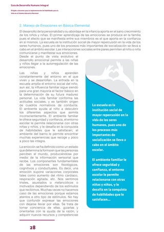 28
Guía de Desarrollo Humano Integral
Dirigida a docentes para la implementación de Habilidades para la
Vida en el Sistema Educativo Nacional
2. Manejo de Emociones en Básica Elemental:
El desarrollo de la personalidad y su abordaje en la infancia aporta en el sano crecimiento
de los niños y niñas. El primer aprendizaje de las emociones se produce en la familia
pues el afecto que se manifiesta entre sus miembros es el que aporta en la confianza
en sí mismos. La escuela es la institución social de mayor repercusión en la vida de los
seres humanos, pues uno de los procesos más importantes de socialización se lleva a
cabo en el ámbito escolar. Las interacciones sociales entre pares permiten al niño o niña
comunicarse y manifestar sus emociones.
Desde el punto de vista evolutivo el
desarrollo emocional permite a las niñas
y niños llegar a la autorregulación de las
emociones.
Las niñas y niños aprenden
constantemente del entorno en el que
viven y se desarrollan. La entrada en la
escuela amplía el entorno social del niño,
aun así, la influencia familiar sigue siendo
para una gran mayoría el factor básico en
la determinación de su futura madurez
personal. La vida familiar conforma las
actitudes sociales, y es también origen
de cuadros normativos de conducta.
El ambiente ayuda al niño a descubrir
los diferentes aspectos que asimila
inconscientemente. El ambiente familiar
le ofrece seguridad y confianza, el entorno
escolar le permite relacionarse con otras
niñas y niños, y le desafía en la conquista
de habilidades que le satisfacen; el
ambiente del barrio le permite encontrar
muchas experiencias que recoge y poco
a poco las integra.
La emoción se ha definido como un estado
que determina la forma en que las personas
perciben el mundo, produciéndose por
medio de la información sensorial que
recibe. Los componentes fundamentales
de las emociones son fisiológicos,
cognitivos y conductuales. Es decir, una
emoción supone variaciones corporales
tales como aumento del ritmo cardíaco,
respiración agitada, etc. Nos sentimos
tristes, asustados o melancólicos o
motivados dependiendo de los estímulos
que recibimos. Muchas veces no hacemos
caso de las emociones porque estamos
atentos a otro tipo de estímulos. No hay
que confundir expresar las emociones
con dejarse llevar por ellas. Se trata de
tomar conciencia de ellas, guiarlas y
orientarlas con la ayuda de la razón, y
adquirir nuevos recursos y competencias
La escuela es la
institución social de
mayor repercusión en la
vida de los seres
humanos, pues uno de
los procesos más
importantes de
socialización se lleva a
cabo en el ámbito
escolar.
El ambiente familiar le
ofrece seguridad y
confianza, el entorno
escolar le permite
relacionarse con otras
niñas y niños, y le
desafía en la conquista
de habilidades que le
satisfacen...
 