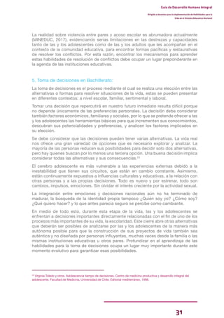 31
Guía de Desarrollo Humano Integral
Dirigida a docentes para la implementación de Habilidades para la
Vida en el Sistema Educativo Nacional
La realidad sobre violencia entre pares y acoso escolar es abrumadora actualmente
(MINEDUC, 2017), evidenciando serias limitaciones en las destrezas y capacidades
tanto de las y los adolescentes como de las y los adultos que les acompañan en el
contexto de la comunidad educativa, para encontrar formas pacíficas y restaurativas
de resolver los conflictos. Por esta razón, encontrar los mecanismos para aprender
estas habilidades de resolución de conflictos debe ocupar un lugar preponderante en
la agenda de las instituciones educativas.
5. Toma de decisiones en Bachillerato:
La toma de decisiones es el proceso mediante el cual se realiza una elección entre las
alternativas o formas para resolver situaciones de la vida, estas se pueden presentar
en diferentes contextos: a nivel escolar, familiar, sentimental y laboral.
Tomar una decisión que repercutirá en nuestro futuro inmediato resulta difícil porque
no depende únicamente de las preferencias personales. La decisión debe considerar
también factores económicos, familiares y sociales, por lo que se pretende ofrecer a las
y los adolescentes las herramientas básicas para que incrementen sus conocimientos,
descubran sus potencialidades y preferencias, y analicen los factores implicados en
su elección.
Se debe considerar que las decisiones pueden tener varias alternativas. La vida real
nos ofrece una gran variedad de opciones que es necesario explorar y analizar. La
mayoría de las personas reducen sus posibilidades para decidir solo dos alternativas,
pero hay quienes buscan por lo menos una tercera opción. Una buena decisión implica
considerar todas las alternativas y sus consecuencias.23
El cerebro adolescente es más vulnerable a las experiencias externas debido a la
inestabilidad que tienen sus circuitos, que están en cambio constante. Asimismo,
están continuamente expuestos a influencias culturales y educativas, a la relación con
otras personas y a las propias decisiones. Todo es nuevo y por estrenar, todo son
cambios, impulsos, emociones. Sin olvidar el interés creciente por la actividad sexual.
La integración entre emociones y decisiones racionales aún no ha terminado de
madurar, la búsqueda de la identidad propia tampoco ¿Quién soy yo? ¿Cómo soy?
¿Qué quiero hacer? y lo que antes parecía seguro se percibe como cambiante.
En medio de todo esto, durante esta etapa de la vida, las y los adolescentes se
enfrentan a decisiones importantes directamente relacionadas con el fin de uno de los
procesos más importantes de su vida, la escolaridad. Este cierre abre otras alternativas
que deberán ser posibles de analizarse por las y los adolescentes de la manera más
autónoma posible para que la construcción de sus proyectos de vida también sea
auténtica y no diseñada por personas influyentes, muchas veces desde la familia o las
mismas instituciones educativas u otros pares. Profundizar en el aprendizaje de las
habilidades para la toma de decisiones ocupa un lugar muy importante durante este
momento evolutivo para garantizar esas posibilidades.
23
Virginia Toledo y otros. Adolescencia tiempo de decisiones. Centro de medicina productiva y desarrollo integral del
adolescente, Facultad de Medicina, Universidad de Chile. Editorial mediterráneo, 1998.
 