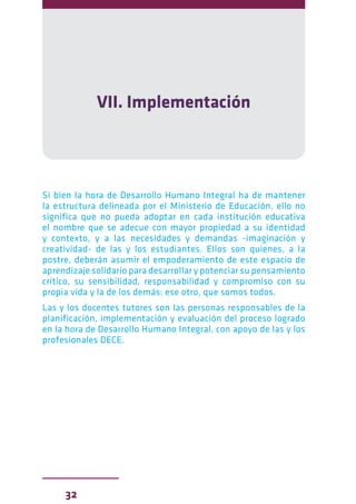 32
VII. Implementación
Si bien la hora de Desarrollo Humano Integral ha de mantener
la estructura delineada por el Ministerio de Educación, ello no
significa que no pueda adoptar en cada institución educativa
el nombre que se adecue con mayor propiedad a su identidad
y contexto, y a las necesidades y demandas -imaginación y
creatividad- de las y los estudiantes. Ellos son quienes, a la
postre, deberán asumir el empoderamiento de este espacio de
aprendizaje solidario para desarrollar y potenciar su pensamiento
crítico, su sensibilidad, responsabilidad y compromiso con su
propia vida y la de los demás: ese otro, que somos todos.
Las y los docentes tutores son las personas responsables de la
planificación, implementación y evaluación del proceso logrado
en la hora de Desarrollo Humano Integral, con apoyo de las y los
profesionales DECE.
 