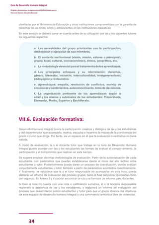 34
Guía de Desarrollo Humano Integral
Dirigida a docentes para la implementación de Habilidades para la
Vida en el Sistema Educativo Nacional
diseñadas por el Ministerio de Educación y otras instituciones comprometidas con la garantía de
derechos de las niñas, niños y adolescentes en las instituciones educativas.
En este sentido se deberá tomar en cuenta antes de su utilización por las y los docentes tutores
los siguientes aspectos:
a. Las necesidades del grupo priorizadas con la participación,
deliberación y ejecución de sus miembros.
b. El contexto institucional (visión, misión, valores o principios),
grupal, local, cultural, socioeconómico, étnico, geográfico, etc.
c. La metodología vivencial para el tratamiento de los aprendizajes.
d. Los principales enfoques y su interrelación: derechos,
género, bienestar, inclusión, interculturalidad, intergeneracional,
pedagógico y restaurativo.
e. Aprendizajes: empatía, resolución de conflictos, manejo de
emociones y sentimientos, autoconocimiento, toma de decisiones.
f. La organización pertinente de los aprendizajes según la
edad y los niveles y subniveles de los estudiantes: Preparatoria,
Elemental, Medio, Superior y Bachillerato.
VII.6. Evaluación formativa:
Desarrollo Humano Integral busca la participación creativa y dialógica de las y los estudiantes
y del docente tutor que acompaña, motiva, escucha e incentiva la mejora de la convivencia del
grado o curso que dirige. Por tanto, es un espacio en el que la evaluación cuantitativa no tiene
cabida.
A modo de evaluación, la o el docente tutor que trabaje en la hora de Desarrollo Humano
Integral puede acordar con las y los estudiantes las formas de evaluar el comportamiento, la
participación y el compromiso que realicen en este tiempo.
Se sugiere emplear distintas metodologías de evaluación. Partir de la autoevaluación de cada
estudiante, con parámetros que pueden establecerse desde el inicio del año lectivo entre
estudiantes y tutor. Posteriormente puede darse un proceso de coevaluación, donde evalúan
conjuntamente estudiantes y tutor, también a partir de parámetros acordados colectivamente.
Y finalmente, se establece que la o el tutor responsable de acompañar en esta hora, pueda
elaborar un informe de evaluación del proceso grupal, tanto al final del primer quimestre como
del segundo. En Anexo 3 y 4 podrán encontrar la ruta y el formato de informe para docentes.
Si bien la hora no cuenta con una nota o calificación sumativa, el o la docente responsable
registrará la asistencia de las y los estudiantes, y elaborará un informe de evaluación del
proceso que desarrollaron juntos estudiantes y tutor para que el grupo alcance los objetivos
de este espacio de desarrollo humano integral y una convivencia armónica libre de violencias.
 