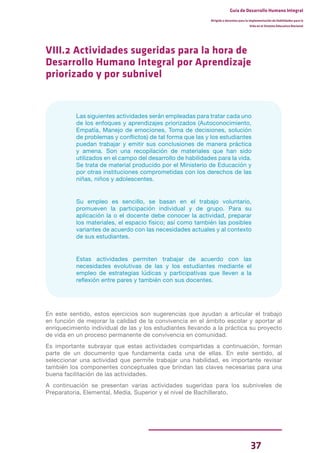 37
Guía de Desarrollo Humano Integral
Dirigida a docentes para la implementación de Habilidades para la
Vida en el Sistema Educativo Nacional
VIII.2 Actividades sugeridas para la hora de
Desarrollo Humano Integral por Aprendizaje
priorizado y por subnivel
Las siguientes actividades serán empleadas para tratar cada uno
de los enfoques y aprendizajes priorizados (Autoconocimiento,
Empatía, Manejo de emociones, Toma de decisiones, solución
de problemas y conflictos) de tal forma que las y los estudiantes
puedan trabajar y emitir sus conclusiones de manera práctica
y amena. Son una recopilación de materiales que han sido
utilizados en el campo del desarrollo de habilidades para la vida.
Se trata de material producido por el Ministerio de Educación y
por otras instituciones comprometidas con los derechos de las
niñas, niños y adolescentes.
Su empleo es sencillo, se basan en el trabajo voluntario,
promueven la participación individual y de grupo. Para su
aplicación la o el docente debe conocer la actividad, preparar
los materiales, el espacio físico; así como también las posibles
variantes de acuerdo con las necesidades actuales y al contexto
de sus estudiantes.
Estas actividades permiten trabajar de acuerdo con las
necesidades evolutivas de las y los estudiantes mediante el
empleo de estrategias lúdicas y participativas que lleven a la
reflexión entre pares y también con sus docentes.
En este sentido, estos ejercicios son sugerencias que ayudan a articular el trabajo
en función de mejorar la calidad de la convivencia en el ámbito escolar y aportar al
enriquecimiento individual de las y los estudiantes llevando a la práctica su proyecto
de vida en un proceso permanente de convivencia en comunidad.
Es importante subrayar que estas actividades compartidas a continuación, forman
parte de un documento que fundamenta cada una de ellas. En este sentido, al
seleccionar una actividad que permite trabajar una habilidad, es importante revisar
también los componentes conceptuales que brindan las claves necesarias para una
buena facilitación de las actividades.
A continuación se presentan varias actividades sugeridas para los subniveles de
Preparatoria, Elemental, Media, Superior y el nivel de Bachillerato.
 