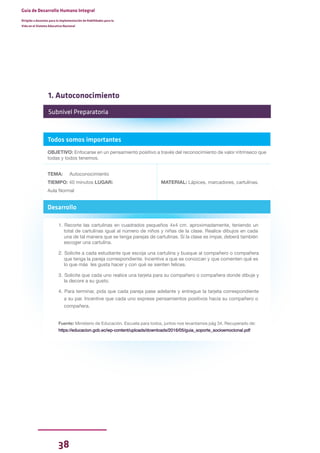 38
Guía de Desarrollo Humano Integral
Dirigida a docentes para la implementación de Habilidades para la
Vida en el Sistema Educativo Nacional
Todos somos importantes
OBJETIVO: Enfocarse en un pensamiento positivo a través del reconocimiento de valor intrínseco que
todas y todos tenemos.
TEMA: Autoconocimiento
TIEMPO: 40 minutos LUGAR:
Aula Normal
MATERIAL: Lápices, marcadores, cartulinas.
Desarrollo
1. Recorte las cartulinas en cuadrados pequeños 4x4 cm. aproximadamente, teniendo un
total de cartulinas igual al número de niños y niñas de la clase. Realice dibujos en cada
una de tal manera que se tenga parejas de cartulinas. Si la clase es impar, deberá también
escoger una cartulina.
2. Solicite a cada estudiante que escoja una cartulina y busque al compañero o compañera
que tenga la pareja correspondiente. Incentive a que se conozcan y que comenten qué es
lo que más les gusta hacer y con qué se sienten felices.
3. Solicite que cada uno realice una tarjeta para su compañero o compañera donde dibuje y
la decore a su gusto.
4. Para terminar, pida que cada pareja pase adelante y entregue la tarjeta correspondiente
a su par. Incentive que cada uno exprese pensamientos positivos hacia su compañero o
compañera.
Fuente: Ministerio de Educación. Escuela para todos, juntos nos levantamos pág 34. Recuperado de:
https://educacion.gob.ec/wp-content/uploads/downloads/2016/05/guia_soporte_socioemocional.pdf
Subnivel Preparatoria
1. Autoconocimiento
 