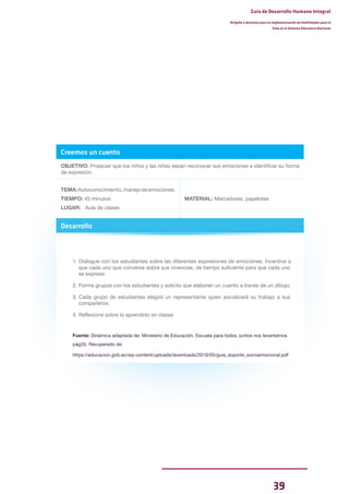 39
Guía de Desarrollo Humano Integral
Dirigida a docentes para la implementación de Habilidades para la
Vida en el Sistema Educativo Nacional
Creemos un cuento
OBJETIVO: Propiciar que los niños y las niñas sepan reconocer sus emociones e identificar su forma
de expresión.
TEMA:Autoconocimiento,manejodeemociones.
TIEMPO: 45 minutos
LUGAR: Aula de clases
MATERIAL: Marcadores, papelotes
Desarrollo
1. Dialogue con los estudiantes sobre las diferentes expresiones de emociones. Incentive a
que cada uno que converse sobre sus vivencias, de tiempo suficiente para que cada uno
se exprese.
2. Forme grupos con los estudiantes y solicite que elaboren un cuento a través de un dibujo.
3. Cada grupo de estudiantes elegirá un representante quien socializará su trabajo a sus
compañeros.
4. Reflexione sobre lo aprendido en clases
Fuente: Dinámica adaptada de: Ministerio de Educación. Escuela para todos, juntos nos levantamos
pág35. Recuperado de:
https://educacion.gob.ec/wp-content/uploads/downloads/2016/05/guia_soporte_socioemocional.pdf
 
