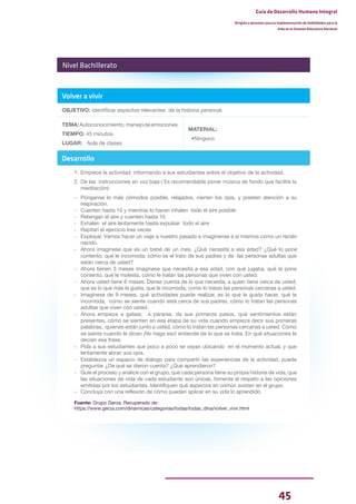 45
Guía de Desarrollo Humano Integral
Dirigida a docentes para la implementación de Habilidades para la
Vida en el Sistema Educativo Nacional
Volver a vivir
OBJETIVO: Identificar aspectos relevantes de la historia personal.
TEMA:Autoconocimiento,manejodeemociones.
TIEMPO: 45 minutos
LUGAR: Aula de clases
MATERIAL:
•Ninguno
Desarrollo
1. Empiece la actividad informando a sus estudiantes sobre el objetivo de la actividad.
2. De las instrucciones en voz baja ( Es recomendable poner música de fondo que facilite la
meditación):
- Pónganse lo más cómodos posible, relajados, cierren los ojos, y presten atención a su
respiración.
- Cuenten hasta 10 y mientras lo hacen inhalen todo el aire posible
- Retengan el aire y cuenten hasta 10
- Exhalen el aire lentamente hasta expulsar todo el aire
- Repitan el ejercicio tres veces
- Explique: Vamos hacer un viaje a nuestro pasado e imagínense a sí mismos como un recién
nacido.
- Ahora imagínese que es un bebé de un mes. ¿Qué necesita a esa edad? ¿Qué lo pone
contento, qué le incomoda, cómo es el trato de sus padres y de las personas adultas que
están cerca de usted?
- Ahora tienen 3 meses imagínese que necesita a esa edad, con qué jugaba, qué le pone
contento, qué le molesta, cómo le tratan las personas que viven con usted.
- Ahora usted tiene 6 meses. Dense cuenta de lo que necesita, a quien tiene cerca de usted,
que es lo que más le gusta, que le incomoda, como lo tratan las personas cercanas a usted.
- Imagínese de 9 meses, qué actividades puede realizar, es lo que le gusta hacer, qué le
incomoda, cómo se siente cuando está cerca de sus padres, cómo lo tratan las personas
adultas que viven con usted.
- Ahora empieza a gatear, a pararse, da sus primeros pasos, qué sentimientos están
presentes, cómo se sienten en esa etapa de su vida cuando empieza decir sus primeras
palabras, quienes están junto a usted, cómo lo tratan las personas cercanas a usted. Cómo
se siente cuando le dicen ¡No haga eso! entiende de lo que se trata. En qué situaciones le
decían esa frase.
- Pida a sus estudiantes que poco a poco se vayan ubicando en el momento actual, y que
lentamente abran sus ojos.
- Establezca un espacio de dialogo para compartir las experiencias de la actividad, puede
preguntar ¿De qué se dieron cuenta? ¿Qué aprendieron?
- Guíe el proceso y analice con el grupo, que cada persona tiene su propia historia de vida, que
las situaciones de vida de cada estudiante son únicas, fomente el respeto a las opiniones
emitidas por los estudiantes. Identifiquen qué aspectos en común existen en el grupo.
- Concluya con una reflexión de cómo pueden aplicar en su vida lo aprendido.
Fuente: Grupo Gerza. Recuperado de:
https://www.gerza.com/dinamicas/categorias/todas/todas_dina/volver_vivir.html
Nivel Bachillerato
 